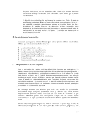 hacemos estas cosas, es casi imposible darse cuenta que estamos haciendo
               castillos en el aire y haciéndonos creer a nosotros y a los demás que el pueblo
               de Dios adora.

               2. Pérdida de sensibilidad: he aquí una de las proporciones finales de todo lo
               que hemos comentado. El corazón experimenta tal endurecimiento entonces y
               es imposible reaccionar positivamente cuando el Espíritu Santo nos hace
               consciente de nuestra situación, no poseemos recursos espirituales para
               emerger de la situación en la cual nos encontramos. Segundo, el estar lejos de
               Dios y cerca de sus cosas produce bochorno: ¨ Con labios me honran pero su
               corazón está lejos de mi ¨.

B. Características de la adoración:

       Cualquiera que sigue las órdenes bíblicas para adorar pronto exhibirá características
       bíblicas que son discernibles. Estas incluyen:

       1.   La adoración exclusiva a Dios.
       2.   El amor a Dios con todo el corazón.
       3.   Una dependencia del Espíritu Santo.
       4.   Un enfoque a la alabanza gloriosa.
       5.   Un equilibrio entre la seriedad y el entusiasmo.
       6.   Evitar el pecado.
       7.   Una concentración en la unidad y el orden.

C. La responsabilidad de cada creyente:

       Hoy es un nuevo día, y están surgiendo adoradores vibrantes por todas partes. La
       adoración de corazón fluye de una comprensión del sacerdocio real y una disposición a
       concentrarse, a involucrarse y a disciplinarse durante el acto de la adoración. Como
       Jack Hayford ha dicho, hoy el Espíritu Santo está dirigiendo nuestro destino a una adoración
       sacerdotal que despeja el avance del Reino A medida que nuestra respuesta aumenta en los
       cultos de adoración, concentrándonos en Jesús y su gloria, llegamos a armonizar. En
       un ambiente unánime y de común acuerdo, el Señor se mueve con libertad, tanto entre
       nosotros como a nuestro favor. Los adoradores, una vez renovados, reciben poder para
       desbordarse en el nombre del Salvador.

       Sin embargo, tenemos una función para abrir este mundo de posibilidades.
       Necesitamos negar cualquier perspectiva casual y abrazar con fervor nuestra
       responsabilidad particular como sacerdotes en cada culto de adoración al que
       entremos. Debemos planear con anticipación —llegar con un cuadro mental
       característico—, al lugar que liberará nuestro recién hallado papel como sacerdotes
       reales.

       Es fácil articular el papel del pastor o líder de adoración. El pastor llega al culto de
       adoración con una palabra de Dios para la gente. Ha orado, estudiado, preparado y está


                                                                                                52
 