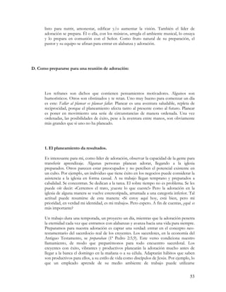 listo para nutrir, amonestar, edificar y/o aumentar la visión. También el líder de
      adoración se prepara. Él o ella, con los músicos, arregla el ambiente musical, lo ensaya
      y lo prepara en comunión con el Señor. Como fruto natural de su preparación, el
      pastor y su equipo se afinan para entrar en alabanza y adoración.




D. Como prepararse para una reunión de adoración:




      Los refranes son dichos que contienen pensamientos motivadores. Algunos son
      humorísticos. Otros son obstinados y te retan. Uno muy bueno para comenzar un día
      es este: Fallar al planear es planear fallar. Planear es una aventura saludable, repleta de
      reciprocidad, porque el planeamiento afecta tanto al presente como al futuro. Planear
      es poner en movimiento una serie de circunstancias de manera ordenada. Una vez
      ordenadas, las posibilidades de éxito, pese a la aventura entre manos, son obviamente
      más grandes que si uno no ha planeado.




      1. El planeamiento da resultados.

      Es interesante para mí, como líder de adoración, observar la capacidad de la gente para
      transferir aprendizaje. Algunas personas planean adorar, llegando a la iglesia
      preparados. Otros parecen estar preocupados y no perciben el potencial existente en
      un culto. Por ejemplo, un individuo que tiene éxito en los negocios puede considerar la
      asistencia a la iglesia en forma casual. A su trabajo llegan temprano y preparados a
      cabalidad. Se concentran. Se dedican a la tarea. El sobre tiempo no es problema. Se les
      puede oír decir: «Cerremos el trato, ¡cueste lo que cueste!» Pero la adoración en la
      iglesia de alguna manera se vuelve estereotipada, arrumada a una categoría inferior. Tal
      actitud puede resumirse de esta manera: «Si estoy aquí hoy, está bien, pero mi
      prioridad, en verdad mi identidad, es mi trabajo». Pero espero. A fin de cuentas, ¿qué es
      más importante?

      Un trabajo dura una temporada, un proyecto un día, mientras que la adoración penetra
      la eternidad cada vez que entramos con alabanzas y avanza hacia una vida para siempre.
      Prepararnos para nuestra adoración es captar una verdad: entrar en el concepto neo-
      testamentario del sacerdocio real de los creyentes. Los sacerdotes, en la economía del
      Antiguo Testamento, se preparaban (1ª Pedro 2:5,9). Este verso condiciona nuestro
      llamamiento, de modo que preparémonos para todo encuentro sacerdotal. Los
      creyentes con éxito, vibrantes y productivos planearán la adoración mucho antes de
      llegar a la banca el domingo en la mañana o a su célula. Adaptarán hábitos que saben
      son productivos para ellos, a su estilo de vida como discípulos de Jesús. Por ejemplo, lo
      que un empleado aprende de su medio ambiente de trabajo puede utilizarse


                                                                                              53
 