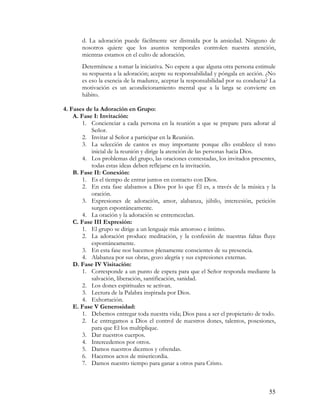d. La adoración puede fácilmente ser distraída por la ansiedad. Ninguno de
       nosotros quiere que los asuntos temporales controlen nuestra atención,
       mientras estamos en el culto de adoración.
       Determínese a tomar la iniciativa. No espere a que alguna otra persona estimule
       su respuesta a la adoración; acepte su responsabilidad y póngala en acción. ¿No
       es eso la esencia de la madurez, aceptar la responsabilidad por su conducta? La
       motivación es un acondicionamiento mental que a la larga se convierte en
       hábito.

4. Fases de la Adoración en Grupo:
    A. Fase I: Invitación:
        1. Concienciar a cada persona en la reunión a que se prepare para adorar al
           Señor.
        2. Invitar al Señor a participar en la Reunión.
        3. La selección de cantos es muy importante porque ello establece el tono
           inicial de la reunión y dirige la atención de las personas hacia Dios.
        4. Los problemas del grupo, las oraciones contestadas, los invitados presentes,
           todas estas ideas deben reflejarse en la invitación.
    B. Fase II: Conexión:
        1. Es el tiempo de entrar juntos en contacto con Dios.
        2. En esta fase alabamos a Dios por lo que Él es, a través de la música y la
           oración.
        3. Expresiones de adoración, amor, alabanza, júbilo, intercesión, petición
           surgen espontáneamente.
        4. La oración y la adoración se entremezclan.
    C. Fase III Expresión:
        1. El grupo se dirige a un lenguaje más amoroso e íntimo.
        2. La adoración produce meditación, y la confesión de nuestras faltas fluye
           espontáneamente.
        3. En esta fase nos hacemos plenamente conscientes de su presencia.
        4. Alabanza por sus obras, gozo alegría y sus expresiones externas.
    D. Fase IV Visitación:
        1. Corresponde a un punto de espera para que el Señor responda mediante la
           salvación, liberación, santificación, sanidad.
        2. Los dones espirituales se activan.
        3. Lectura de la Palabra inspirada por Dios.
        4. Exhortación.
    E. Fase V Generosidad:
        1. Debemos entregar toda nuestra vida; Dios pasa a ser el propietario de todo.
        2. Le entregamos a Dios el control de nuestros dones, talentos, posesiones,
           para que El los multiplique.
        3. Dar nuestros cuerpos.
        4. Intercedemos por otros.
        5. Damos nuestros diezmos y ofrendas.
        6. Hacemos actos de misericordia.
        7. Damos nuestro tiempo para ganar a otros para Cristo.



                                                                                    55
 
