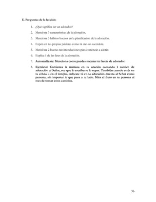 E. Preguntas de la lección:

       1. ¿Qué significa ser un adorador?
       2. Menciona 3 características de la adoración.
       3. Menciona 3 hábitos buenos en la planificación de la adoración.
       4. Expón en tus propias palabras como tú eres un sacerdote.
       5. Menciona 2 buenas recomendaciones para comenzar a adorar.
       6. Explica 1 de las fases de la adoración.
       7. Autoanalízate: Menciona como puedes mejorar tu faceta de adorador.
       8. Ejercicio: Comienza la mañana en tu oración cantando 1 cántico de
          adoración al Señor, sea que lo escribas o lo sepas. También cuando estés en
          tu célula o en el templo, enfócate tú en la adoración directa al Señor como
          persona, sin importar lo que pasa a tu lado. Mira el fruto en tu persona al
          mes de tomar estos cambios.




                                                                                  56
 