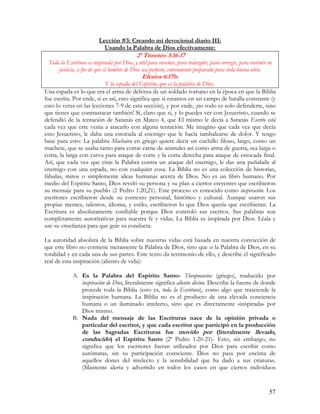 Lección #3: Creando mi devocional diario III:
                           Usando la Palabra de Dios efectivamente:
                                            2ª Timoteo 3:16-17
 Toda la Escritura es inspirada por Dios, y útil para enseñar, para redargüir, para corregir, para instruir en
     justicia, a fin de que el hombre de Dios sea perfecto, enteramente preparado para toda buena obra.
                                              Efesios 6:17b:
                           Y la espada del Espíritu, que es la palabra de Dios;
Una espada es lo que era el arma de defensa de un soldado romano en la época en que la Biblia
fue escrita. Por ende, si es así, esto significa que si estamos en un campo de batalla constante (y
esto lo veras en las lecciones 7-9 de esta sección), y por ende, ¡no todo es solo defenderte, sino
que tienes que contraatacar también! Sí, claro que si, y lo puedes ver con Jesucristo, cuando se
defendió de la tentación de Satanás en Mateo 4, que El mismo le decía a Satanás Escrito está
cada vez que este venia a atacarlo con alguna tentación. Me imagino que cada vez que decía
esto Jesucristo, le daba una estocada al enemigo que le hacía tambalearse de dolor. Y tengo
base para esto: La palabra Machaira en griego quiere decir un cuchillo filoso, largo, como un
machete, que se usaba tanto para cortar carne de animales así como arma de guerra, sea larga o
corta, la larga con curva para ataque de corte y la corta derecha para ataque de estocada final.
Así, que cada vez que citas la Palabra contra un ataque del enemigo, le das una puñalada al
enemigo con una espada, no con cualquier cosa. La Biblia no es una colección de historias,
fábulas, mitos o simplemente ideas humanas acerca de Dios. No es un libro humano. Por
medio del Espíritu Santo, Dios reveló su persona y su plan a ciertos creyentes que escribieron
su mensaje para su pueblo (2 Pedro 1:20,21). Este proceso es conocido como inspiración. Los
escritores escribieron desde su contexto personal, histórico y cultural. Aunque usaron sus
propias mentes, talentos, idioma, y estilo, escribieron lo que Dios quería que escribieran. La
Escritura es absolutamente confiable porque Dios controló sus escritos. Sus palabras son
completamente autoritativas para nuestra fe y vidas. La Biblia es inspirada por Dios. Léala y
use su enseñanza para que guíe su conducta.

La autoridad absoluta de la Biblia sobre nuestras vidas está basada en nuestra convicción de
que este libro no contiene meramente la Palabra de Dios, sino que es la Palabra de Dios, en su
totalidad y en cada una de sus partes. Este texto da testimonio de ello, y describe el significado
real de esta inspiración (aliento de vida):

            A. Es la Palabra del Espíritu Santo- Theopneustos (griego), traducido por
               inspiración de Dios, literalmente significa aliento divino. Describe la fuente de donde
               procede toda la Biblia (esto es, toda la Escritura), como algo que trasciende la
               inspiración humana. La Biblia no es el producto de una elevada conciencia
               humana o un iluminado intelecto, sino que es directamente «inspirada» por
               Dios mismo.
            B. Nada del mensaje de las Escrituras nace de la opinión privada o
               particular del escritor, y que cada escritor que participó en la producción
               de las Sagradas Escrituras fue movido por (literalmente llevado,
               conducido) el Espíritu Santo (2ª Pedro 1:20-21)- Esto, sin embargo, no
               significa que los escritores fueran utilizados por Dios para escribir como
               autómatas, sin su participación consciente. Dios no pasa por encima de
               aquellos dones del intelecto y la sensibilidad que ha dado a sus criaturas.
               (Mantente alerta y advertido en todos los casos en que ciertos individuos


                                                                                                            57
 