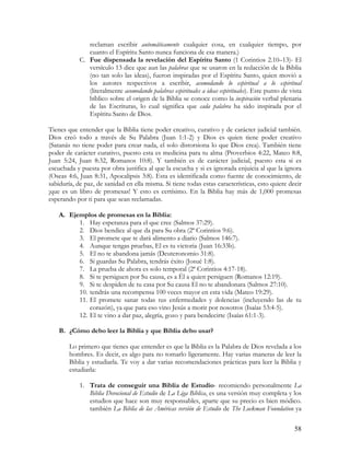 reclaman escribir automáticamente cualquier cosa, en cualquier tiempo, por
               cuanto el Espíritu Santo nunca funciona de esa manera.)
            C. Fue dispensada la revelación del Espíritu Santo (1 Corintios 2.10–13)- El
               versículo 13 dice que aun las palabras que se usaron en la redacción de la Biblia
               (no tan solo las ideas), fueron inspiradas por el Espíritu Santo, quien movió a
               los autores respectivos a escribir, acomodando lo espiritual a lo espiritual
               (literalmente acomodando palabras espirituales a ideas espirituales). Este punto de vista
               bíblico sobre el origen de la Biblia se conoce como la inspiración verbal plenaria
               de las Escrituras, lo cual significa que cada palabra ha sido inspirada por el
               Espíritu Santo de Dios.

Tienes que entender que la Biblia tiene poder creativo, curativo y de carácter judicial también.
Dios creó todo a través de Su Palabra (Juan 1:1-2) y Dios es quien tiene poder creativo
(Satanás no tiene poder para crear nada, el solo distorsiona lo que Dios crea). También tiene
poder de carácter curativo, puesto esta es medicina para tu alma (Proverbios 4:22, Mateo 8:8,
Juan 5:24, Juan 8:32, Romanos 10:8). Y también es de carácter judicial, puesto esta si es
escuchada y puesta por obra justifica al que la escucha y si es ignorada enjuicia al que la ignora
(Oseas 4:6, Juan 8:31, Apocalipsis 3:8). Esta es identificada como fuente de conocimiento, de
sabiduría, de paz, de sanidad en ella misma. Si tiene todas estas características, esto quiere decir
¡que es un libro de promesas! Y esto es certísimo. En la Biblia hay más de 1,000 promesas
esperando por ti para que sean reclamadas.

    A. Ejemplos de promesas en la Biblia:
          1. Hay esperanza para el que cree (Salmos 37:29).
          2. Dios bendice al que da para Su obra (2ª Corintios 9:6).
          3. El promete que te dará alimento a diario (Salmos 146:7).
          4. Aunque tengas pruebas, El es tu victoria (Juan 16:33b).
          5. El no te abandona jamás (Deuteronomio 31:8).
          6. Si guardas Su Palabra, tendrás éxito (Josué 1:8).
          7. La prueba de ahora es solo temporal (2ª Corintios 4:17-18).
          8. Si te persiguen por Su causa, es a Él a quien persiguen (Romanos 12:19).
          9. Si te despiden de tu casa por Su causa El no te abandonara (Salmos 27:10).
          10. tendrás una recompensa 100 veces mayor en esta vida (Mateo 19:29).
          11. El promete sanar todas tus enfermedades y dolencias (incluyendo las de tu
              corazón), ya que para eso vino Jesús a morir por nosotros (Isaías 53:4-5).
          12. El te vino a dar paz, alegría, gozo y para bendecirte (Isaías 61:1-3).

    B. ¿Cómo debo leer la Biblia y que Biblia debo usar?

        Lo primero que tienes que entender es que la Biblia es la Palabra de Dios revelada a los
        hombres. Es decir, es algo para no tomarlo ligeramente. Hay varias maneras de leer la
        Biblia y estudiarla. Te voy a dar varias recomendaciones prácticas para leer la Biblia y
        estudiarla:

            1. Trata de conseguir una Biblia de Estudio- recomiendo personalmente La
               Biblia Devocional de Estudio de La Liga Bíblica, es una versión muy completa y los
               estudios que hace son muy responsables, aparte que su precio es bien módico.
               también La Biblia de las Américas versión de Estudio de The Lockman Foundation ya

                                                                                                     58
 