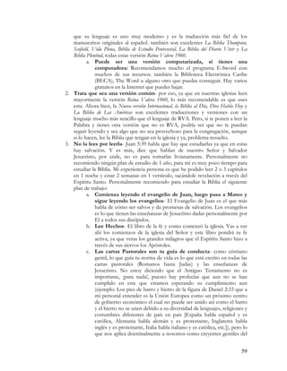 que su lenguaje es uno muy moderno y es la traducción más fiel de los
   manuscritos originales al español. también son excelentes La Biblia Thompson,
   Scofield, Vida Plena, Biblia de Estudio Pentecostal, La Biblia del Diario Vivir y La
   Biblia Plenitud, todas estas versión Reina Valera 1960.
          a. Puede ser una versión computarizada, si tienes una
              computadora: Recomendamos mucho el programa E-Sword con
              muchos de sus recursos. también la Biblioteca Electrónica Caribe
              (BECA), The Word u alguno otro que puedas conseguir. Hay varios
              gratuitos en la Internet que puedes bajar.
2. Trata que sea una versión común- por eso, ya que en nuestras iglesias leen
   mayormente la versión Reina Valera 1960, lo más recomendable es que uses
   esta. Ahora bien, la Nueva versión Internacional, la Biblia al Día, Dios Habla Hoy y
   La Biblia de Las Américas son excelentes traducciones y versiones con un
   lenguaje mucho más sencillo que el lenguaje de RVA. Pero, si te ponen a leer la
   Palabra y tienes otra versión que no es RVA, podría ser que no te puedan
   seguir leyendo y sea algo que no sea provechoso para la congregación, aunque
   si lo hacen, lee la Biblia que tengan en la iglesia y ya, problema resuelto.
3. No la lees por leerla- Juan 5:39 habla que hay que estudiarlas ya que en estas
   hay salvación. Y es más, dice que hablan de nuestro Señor y Salvador
   Jesucristo, por ende, no es para tomarlas livianamente. Personalmente no
   recomiendo ningún plan de estudio de 1 año, para mí es muy poco tiempo para
   estudiar la Biblia. Mi experiencia persona es que he podido leer 2 o 3 capítulos
   en 1 noche y estar 2 semanas en 1 versículo, sacándole revelación a través del
   Espíritu Santo. Personalmente recomiendo para estudiar la Biblia el siguiente
   plan de trabajo:
          a. Comienza leyendo el evangelio de Juan, luego pasa a Mateo y
              sigue leyendo los evangelios- El Evangelio de Juan es el que más
              habla de cómo ser salvos y da promesas de salvación. Los evangelios
              es lo que tienen las enseñanzas de Jesucristo dadas personalmente por
              El a todos sus discípulos.
          b. Lee Hechos- El libro de la fe y como comenzó la iglesia. Vas a ver
              ahí los comienzos de la iglesia del Señor y este libro pondrá tu fe
              activa, ya que veras los grandes milagros que el Espíritu Santo hizo a
              través de sus siervos los Apóstoles.
          c. Las cartas Pastorales son tu guía de conducta- como cristiano
              gentil, lo que guía tu norma de vida es lo que está escrito en todas las
              cartas pastorales (Romanos hasta Judas) y las enseñanzas de
              Jesucristo. No estoy diciendo que el Antiguo Testamento no es
              importante, ¡para nada!, puesto hay profecías que aun no se han
              cumplido en este que estamos esperando su cumplimiento aun
              (ejemplo: Los pies de barro y hierro de la figura de Daniel 2:33 que a
              mi personal entender es la Unión Europea como un próximo centro
              de gobierno económico el cual no puede ser unido así como el barro
              y el hierro no se unen debido a su diversidad de lenguajes, religiones y
              costumbres diferentes de país en país [España habla español y es
              católica, Alemania habla alemán y es protestante, Inglaterra habla
              inglés y es protestante, Italia habla italiano y es católica, etc.]), pero lo
              que nos aplica doctrinalmente a nosotros como creyentes gentiles del


                                                                                        59
 