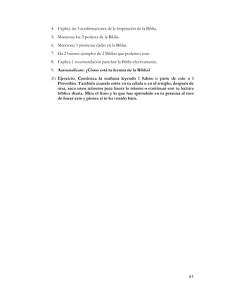 4. Explica las 3 confirmaciones de la Inspiración de la Biblia.
5. Menciona los 3 poderes de la Biblia.
6. Menciona 3 promesas dadas en la Biblia.
7. Da 2 buenos ejemplos de 2 Biblias que podemos usar.
8. Explica 1 recomendación para leer la Biblia efectivamente.
9. Autoanalízate: ¿Cómo está tu lectura de la Biblia?
10. Ejercicio: Comienza la mañana leyendo 1 Salmo o parte de este o 1
    Proverbio. También cuando estés en tu célula o en el templo, después de
    orar, saca unos minutos para hacer lo mismo o continuar con tu lectura
    bíblica diaria. Mira el fruto y lo que has aprendido en tu persona al mes
    de hacer esto y piensa si te ha venido bien.




                                                                          61
 