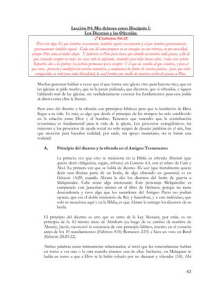 Lección #4: Mis deberes como Discípulo I:
                                 Los Diezmos y las Ofrendas:
                                            2ª Corintios 9:6-11:
    Pero esto digo: El que siembra escasamente, también segará escasamente; y el que siembra generosamente,
  generosamente también segará. Cada uno dé como propuso en su corazón: no con tristeza, ni por necesidad,
porque Dios ama al dador alegre. Y poderoso es Dios para hacer que abunde en vosotros toda gracia, a fin de
 que, teniendo siempre en todas las cosas todo lo suficiente, abundéis para toda buena obra; como está escrito:
 Repartió, dio a los pobres; Su justicia permanece para siempre Y el que da semilla al que siembra, y pan al
que come, proveerá y multiplicará vuestra sementera, y aumentará los frutos de vuestra justicia, para que estéis
  enriquecidos en todo para toda liberalidad, la cual produce por medio de nosotros acción de gracias a Dios.

    Muchas personas hablan a veces que el que forma una iglesia vino para hacerse rico, que en
    las iglesias se pide mucho, que se la pasan pidiendo, que diezmos, que si ofrendas, y siguen
    hablando mal de las iglesias, sin verdaderamente conocer los fundamentos para esta pedida
    de dinero como ellos le llaman.

    Pero esto del diezmo y la ofrenda son principios bíblicos para que la bendición de Dios
    llegue a tu vida. Es más, es algo que desde el principio de los tiempos ha sido establecido
    en la relación entre Dios y el hombre. Tenemos que entender que la contribución
    económica es fundamental para la vida de la iglesia. Los proyectos evangelísticos, las
    misiones y los proyectos de ayuda social no solo surgen de desatar palabras en el aire, hay
    que moverse para hacerlos realidad, por ende, sin apoyo monetario, no se harán una
    realidad.

        A.       Principio del diezmo y la ofrenda en el Antiguo Testamento:

                 La primera vez que esto se menciona en la Biblia es ofrenda Minchah (que
                 quiere decir obligación, regalo, tributo) en Génesis 4:3, con el relato de Caín y
                 Abel. La primera vez que se habla de diezmo Ma`aser (que literalmente quiere
                 decir una décima parte de un botín, de algo obtenido en ganancia) es en
                 Génesis 14:20, cuando Abram le dio los diezmos del botín de guerra a
                 Melquisedec. Cabe notar algo interesante: Este personaje Melquisedec es
                 comparado con Jesucristo mismo en el libro de Hebreos, porque no tiene
                 descendencia y tuvo algo que los sacerdotes del Antiguo Pacto no podían
                 ejercer, que era el doble ministerio de Rey y Sacerdote, y a este individuo, que
                 solo se menciona aquí y en la Biblia, es que Abram le entrego los diezmos de su
                 botín.

        El principio del diezmo es uno que es antes de la Ley Mosaica, por ende, es un
        principio de fe. El mismo nieto de Abraham (ya luego de su cambio de nombre de
        Abram), Jacob, reconoció la existencia de este principio bíblico, inscrito en el corazón
        antes de los 10 mandamientos (Hebreos 8:10; Romanos 2:15) e hizo un voto en Betel
        (Génesis 28:20-22).

        Ambas palabras están íntimamente relacionadas, al nivel que las concordancias hablan
        en torno a ver una o la otra cuando citamos una de ellas. Inclusive, en Malaquías se
        habla en torno a que a Dios se le había robado por no diezmar y ofrendar (3:8). Ahí


                                                                                                             62
 
