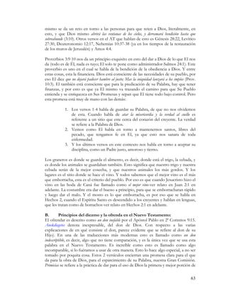 mismo se da un reto en torno a las personas para que reten a Dios, literalmente, en
esto, y que Dios mismo abrirá las ventanas de los cielos, y derramará bendición hasta que
sobreabunde (3:10). Otros versos en el AT que hablan de esto es Génesis 28:22, Levítico
27:30, Deuteronomio 12:17, Nehemías 10:37-38 (ya en los tiempos de la restauración
de los muros de Jerusalén) y Amos 4:4.

Proverbios 3:9-10 nos da un principio exquisito en esto del dar a Dios de lo que El nos
da (todo es de Él, nada es tuyo; El solo te pone como administrador-Salmos 24:1). Este
proverbio es uno en el cual se habla de la bendición de la obediencia a Dios. Y entre
estas cosas, esta la financiera. Dios está consciente de las necesidades de su pueblo, por
eso El dice que no dejará padecer hambre al justo; Mas la iniquidad lanzará a los impíos (Prov.
10:3). El también está consciente que para la predicación de su Palabra, hay que tener
finanzas, y por esto es que ya El mismo va trazando el camino para que Su Pueblo
entienda y se enriquezca en Sus Promesas y sepan que El tiene todo bajo control. Pero
esta promesa está muy de mano con las demás:

            1. Los versos 1-4 habla de guardar su Palabra, de que no nos olvidemos
               de esta. Cuando habla de atar la misericordia y la verdad al cuello es
               referente a un sitio que este cerca del corazón del creyente. La verdad
               se refiere a la Palabra de Dios.
            2. Vemos como El habla en torno a mantenernos santos, libres del
               pecado, que tengamos fe en El, ya que esto nos sanara de toda
               enfermedad.
            3. Y los últimos versos en este contexto nos habla en torno a aceptar su
               disciplina, como un Padre justo, amoroso y tierno.

Los graneros es donde se guarda el alimento, es decir, donde está el trigo, la cebada, y
es donde los animales se guardaban también. Esto significa que nuestro trigo y nuestra
cebada serán de la mejor cosecha, y que nuestros animales los más gordos. Y los
lagares es el sitio donde se hace el vino. Y todos sabemos que el mejor vino es el más
que emborracha, esta es el criterio del pueblo. Por eso es que cuando Jesucristo hizo el
vino en las boda de Caná fue llamado como el mejor vino-ver relato en Juan 2:1 en
adelante. La costumbre era dar el bueno a principio, para que se emborracharan rápido
y luego dar el malo. Y el mosto es lo que emborracha, es por eso que se habla en
Hechos 2, cuando el Espíritu Santo es descendido a los creyentes y hablan en lenguas,
que les tratan como de borrachos-ver relato en Hechos 2:1 en adelante.

B.        Principios del diezmo y la ofrenda en el Nuevo Testamento:
El ofrendar es descrito como un don inefable por el Apóstol Pablo en 2ª Corintios 9:15.
Anekdiegetos denota inexpresable, del don de Dios. Con respecto a las varias
explicaciones de en qué consiste el don, parece evidente que se refiere al don de su
Hijo). En una de las traducciones más modernas esto es llamado como un don
indescriptible, es decir, algo que no tiene comparación, y es la única vez que se usa esta
palabra en el Nuevo Testamento. Es increíble como esto es llamado como algo
incomparable, si lo fuéramos a usar de otra manera. Esto lo hace algo especial, a no ser
tomado por poquita cosa. Estos 2 versículos encierran una promesa clara para el que
da para la obra de Dios, para el esparcimiento de su Palabra, nuestra Gran Comisión.
Primicias se refiere a la práctica de dar para el uso de Dios la primera y mejor porción de

                                                                                            63
 