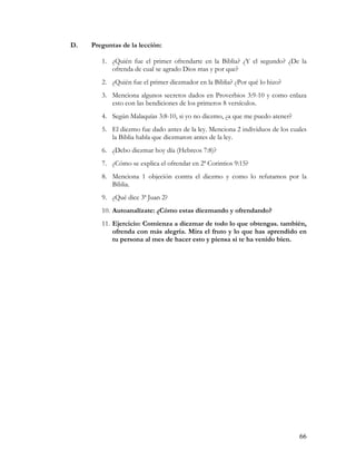 D.   Preguntas de la lección:

        1. ¿Quién fue el primer ofrendarte en la Biblia? ¿Y el segundo? ¿De la
           ofrenda de cual se agrado Dios mas y por que?
        2. ¿Quién fue el primer diezmador en la Biblia? ¿Por qué lo hizo?
        3. Menciona algunos secretos dados en Proverbios 3:9-10 y como enlaza
           esto con las bendiciones de los primeros 8 versículos.
        4. Según Malaquías 3:8-10, si yo no diezmo, ¿a que me puedo atener?
        5. El diezmo fue dado antes de la ley. Menciona 2 individuos de los cuales
           la Biblia habla que diezmaron antes de la ley.
        6. ¿Debo diezmar hoy día (Hebreos 7:8)?
        7. ¿Cómo se explica el ofrendar en 2ª Corintios 9:15?
        8. Menciona 1 objeción contra el diezmo y como lo refutamos por la
           Biblia.
        9. ¿Qué dice 3ª Juan 2?
        10. Autoanalízate: ¿Cómo estas diezmando y ofrendando?
        11. Ejercicio: Comienza a diezmar de todo lo que obtengas. también,
            ofrenda con más alegría. Mira el fruto y lo que has aprendido en
            tu persona al mes de hacer esto y piensa si te ha venido bien.




                                                                               66
 