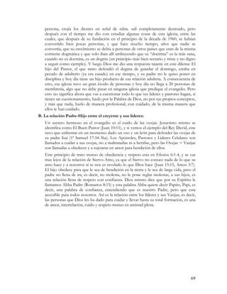 persona, crujía los dientes en señal de rabia. salí completamente destruido, pero
   después con el tiempo me dio con estudiar algunas cosas de esta iglesia, entre las
   cuales, que después de su fundación en el principio de la década de 1960, se habían
   convertido bien pocas personas, y que hace mucho tiempo, años que nadie se
   convertía, que su crecimiento se debía a personas de otros países que eran de la misma
   corriente dogmática y que solo iban allí atribuyendo que su “doctrina” es la más sana,
   cuando no es doctrina, es un dogma (un principio más bien sectario y triste y no digno
   a seguir como ejemplo). Y luego Dios me dio una respuesta tajante en este dilema: El
   hijo del Pastor, el que tanto defendió el dogma de guardar el domingo, estaba en
   pecado de adulterio (ya era casado) en ese tiempo, y su padre no le quiso poner en
   disciplina y hoy día tiene un hijo producto de esa relación adultera. A consecuencia de
   esto, esa iglesia tuvo un gran éxodo de personas y hoy día no llega a 20 personas de
   membresía, algo que no debe pasar en ninguna iglesia que predique el evangelio. Pero
   esto no significa ahora que vas a cuestionar todo lo que tus lideres y pastores hagan, si
   tienes un cuestionamiento, hazlo por la Palabra de Dios, no por tus propios conceptos,
   y más que nada, hazlo de manera profesional, con cuidado, de la misma manera que
   ellos te han cuidado.
B. La relación Padre-Hijo entre el creyente y sus líderes:
   Un secreto hermoso en el evangelio es el cuido de las ovejas. Jesucristo mismo se
   identifica como El Buen Pastor (Juan 10:11), y si vemos el ejemplo del Rey David, este
   tuvo que enfrentar en un momento dado un oso y un león para defender las ovejas de
   su padre Isaí (1ª Samuel 17:34-36a). Los Apóstoles, Pastores y Lideres Celulares son
   llamados a cuidar a sus ovejas, no a maltratarlas ni a herirlas, pero las Ovejas = Vasijas
   son llamadas a obedecer y a sujetarse en amor para bendición de ellos.
   Este principio de trato mutuo de obediencia y respeto esta en Efesios 6:1-4, y se vas
   mas lejos de la relación de Siervo-Amo, ya que el Siervo no conoce nada de lo que su
   amo hace y a nosotros sí se nos es revelado lo que Dios hace (Juan 15:15, Amos 3:7).
   El hijo obedece para que le sea de bendición en la tierra y le sea de larga vida, pero el
   padre no llena de ira, es decir, no molesta, no le pone reglas molestas, a sus hijos, es
   una relación llena de respeto con confianza. Dios mismo dice que por su Espíritu le
   llamamos Abba Padre (Romanos 8:15) y esta palabra Abba quiere decir Papito, Papi, es
   decir, una palabra de confianza, entendiendo que es nuestro Padre, pero que esta
   accesible para todos nosotros. Así es la relación entre los líderes y sus Vasijas, es decir,
   las personas que Dios les ha dado para cuidar y llevar hasta su total formación, es una
   de amor, interrelación, cuido y respeto mutuo en amistad plena.




                                                                                            69
 