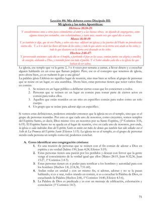 Lección #6: Mis deberes como Discípulo III:
                                    Mi iglesia y las redes Apostólicas:
                                                  Hebreos 10:24-25:
  Y considerémonos unos a otros para estimularnos al amor y a las buenas obras; no dejando de congregarnos, como
         algunos tienen por costumbre, sino exhortándonos; y tanto más, cuanto veis que aquel día se acerca.
                                                    Mateo 16:18-19:
Y yo también te digo, que tú eres Pedro, y sobre esta roca edificaré mi iglesia; y las puertas del Hades no prevalecerán
 contra ella. Y a ti te daré las llaves del reino de los cielos; y todo lo que atares en la tierra será atado en los cielos; y
                              todo lo que desatares en la tierra será desatado en los cielos.
                                                   Hechos 2:46-47:
 Y perseverando unánimes cada día en el templo, y partiendo el pan en las casas, comían juntos con alegría y sencillez
   de corazón, alabando a Dios, y teniendo favor con todo el pueblo. Y el Señor añadía cada día a la iglesia los que
                                                habían de ser salvos.
La iglesia, ese templo que va la gente 2, 3 o 4 veces por semana a cantar, a llevar dinero y a escuchar
alguien hablando en un cosa que llaman pulpito. Pero, ese es el concepto que tenemos de iglesia,
pero ahora bien, ¿es eso realmente lo que es una iglesia?
La palabra iglesia Ekklesia no significa lugar de reunión, sino mas bien se refiere al grupo de personas
que se reúne en un lugar, es una asamblea. Ahora bien, estas personas tienen que tener varios fines
en común:
         1. Se reúnen en un lugar público a deliberar ciertas cosas que les conciernen a todos.
         2. Personas que se reúnen en un lugar en común para tomar parte de ciertos actos en
             común para todos ellos.
         3. Aquellos que están reunidos en un sitio en específico común para todos como un solo
             cuerpo.
         4. Un grupo que se reúne para adorar algo en específico.

Si vemos estas definiciones, podemos entender entonces que la iglesia no es el templo, sino que es el
grupo de personas reunidas. Por esto es que cada uno de nosotros, como creyentes, somos templos
del Espíritu Santo, es decir, Dios mismo vive en nosotros por su Santo Espíritu, (1ª Corintios 3:16,
6:19). El Espíritu Santo no se queda en el lugar de reunión, vive en cada uno de nosotros, por ende,
la iglesia es cada individuo lleno del Espíritu Santo en unión con todos los demás que también han sido sellados con el
Sello de La Promesa del Espíritu Santo (Efesios 1:13). La iglesia no es el templo, es el grupo de personas
siendo cada persona un templo como tal, podemos concluir.

    A. Como identificar una congregación cristiana:
         1. Es una reunión de personas que se reúnen con el fin común de adorar a Dios en
             espíritu y en verdad (Salmo 150, Juan 4:24, Efesios 5:19).
         2. Estas personas tienen una pasión por los perdidos y desean con fervor que la gente
             venga al conocimiento de la verdad igual que ellos (Mateo 28:19, Juan 8:32,36, Juan
             15:27, 1ª Corintios 1:4-5).
         3. Estas personas tienen en si poder para testificar a los hombres y autoridad para con
             los hombres (Hechos 1:8, 2:14,36, 7:51-60).
         4. Andan todas en unidad y con un mismo fin, si adoran, adoran y no se la pasan
             hablando, si es a orar, todos orando en común, si es a escuchar la Palabra de Dios, es
             escuchando la Palabra (Hechos 2:46, 1ª Corintios 14:40, Efesios 4:3-6).
         5. La Palabra de Dios es predicada y es con un mensaje de edificación, exhortación y
             consolación (1ª Corintios 14:3).


                                                                                                                           71
 