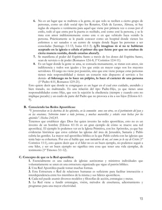 6. No es un lugar que se maltrata a la gente, ni que solo se reciben a cierto grupo de
              personas, como un club social tipo los Rotarios, Club de Leones, Altrusa, ni hay
              reglas de etiqueta o vestimenta para aquel que viene por primera vez o cosas por el
              estilo, todo el que entra por la puerta es recibido, esté como esté la persona, y se le
              trata con amor indiferentemente como este o en que vehículo haya venido la
              persona. Prácticamente se le puede conocer como un hospital donde vienen los
              enfermos a ser sanados o un centro de terapia donde llegan las personas a ser
              consoladas (Santiago 1:1-13, Isaías 61:1-3). (¿Te imaginas tú si no te hubieran
              aceptado en la iglesia o célula el primer día que fuiste por que no estabas de
              cierta manera vestido, donde estarías ahora?).
           7. Se manifiesta el poder del Espíritu Santo a través de los dones del Espíritu Santo,
              sean de servicio o de poder (Romanos 12:6-8, 1ª Corintios 12:4-11).
           8. Es un lugar donde la gente se ama, se consuela mutuamente, se tratan con amor, sin
              indiferencia y todos son iguales y los que están en mayor cargo son los mayores
              servidores. El cargo no viene por posición, sino que este viene porque estas personas
              tienen más responsabilidad y tienen un corazón más dispuesto al servicio a los
              demás- el liderazgo no lo hace un púlpito, lo hace el carácter de una persona
              (1ª Pedro 4:11, Romanos 12:9-21).
       Esto quiere decir que donde te congregues es un lugar en el cual eres cuidado, atendido y
       bien tratado, no maltratado. Es una relación del tipo Padre-Hijo, ya que tienes unas
       responsabilidades como Hijo, que son la sujeción la obediencia (siempre y cuando esto no
       implique pecado) y un cuido de parte del Padre que no provoca a ira a sus hijos (Efesios 6:1-
       9).

   B. Conociendo las Redes Apostólicas:
      “Y perseveraban en la doctrina de los apóstoles, en la comunión unos con otros, en el partimiento del pan y
      en las oraciones. Sobrevino temor a toda persona, y muchas maravillas y señales eran hechas por los
      apóstoles”. Hechos 2:42,43.
      Tenemos que establecer algo: Dios fue quien invento las redes apostólicas, esto no es un
      invento de un hombre (Efesios 4:1-16 es un gran ejemplo de cómo se mueve una red
      apostólica). El ejemplo lo podemos ver en la Iglesia Primitiva, con los Apóstoles, ya que hay
      evidencias históricas que estos cubrían las iglesias del área de Jerusalén, Samaria y Pablo
      cubría las gentiles. La mayor red apostólica bíblica es la que Pablo cubría con las iglesias que
      tenía bajo su cobertura. Por eso el habla que sean imitadores de mi, así como yo lo soy de Cristo (1ª
      Corintios 11:1), esto quiere decir que si el líder no es un buen ejemplo, no podemos seguir a
      este líder, y ser un buen ejemplo no significa otra cosa que tener una vida ejemplar, de
      testimonio (1ª Timoteo 3:1-12).

C. Concepto de que es la Red apostólica:
      1. Esencialmente es una cadena de iglesias autónomas y ministros individuales que
      voluntariamente se unen en una estructura organizada que sigue el patrón bíblico.
      2. Una Red Apostólica puede tomar muchas formas.
      3. Esta Estructura o Red de relaciones humanas es suficiente para facilitar interacción e
      interdependencia entre los miembros de la misma y sus líderes apostólicos.
      4. Cada red puede asumir diversos modelos y filosofías de acción, estrategias y metas.
      5. La Red viene a fundir estrategias, visión, métodos de enseñanza, adiestramiento y
      programas para una mayor efectividad.



                                                                                                              72
 