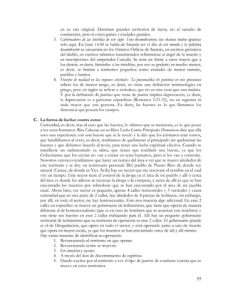 en su raíz original. Dominan grandes territorios de tierra, no al tamaño de
              continentes, pero si como países y ciudades grandes.
           3. Gobernadores de las tinieblas de este siglo- Tous kosmokratoras tou skotous toutou aparece
              solo aquí. En Juan 14:30 se habla de Satanás ser el dios de este mundo y la palabra
              kosmokratör se encuentra en los Himnos Órficos de Satanás, en escritos gnósticos
              del diablo, en escritos rabinitos transliterados refiriéndose al ángel de la muerte y
              en inscripciones del emperador Carcalla. Se nota un límite a estos mayor que a
              los demás, es decir, limitados a las tinieblas, por eso su poderío es mucho menor,
              es decir, se limitan a territorios pequeños como ciudades de menor tamaño,
              pueblos y barrios.
           4. Huestes de maldad en las regiones celestiales- Ta pneumatika tës ponërias en tois eporaniois
              infiere los de menor rango, es decir, no tiene una definición terminológica en
              griego, pero en ingles se refiere a wickedness, que no es otra cosa que una malicia.
              Y por la definición de ponërias que viene de ponëros implica depravación, es decir,
              la depravación es a personas especificas (Romanos 1:21-32), no en regiones ni
              nada mayor que una persona. Es decir, las huestes es lo que llamamos los
              demonios que poseen los cuerpos.

C. La forma de luchar contra estos:
   Curiosidad, es decir, trae el caso que las huestes, lo últimos que se menciona, es lo que posee
   a los seres humanos. Rita Cabezas en su libro Lucha Contra Principados Demoníacos dice que ella
   tuvo una experiencia con una hueste que se le revelo y le dijo que los cristianos eran tontos,
   que batallábamos al revés, es decir, tratábamos de quebrantar al principado sin quebrantar las
   huestes y que debemos hacerlo al revés, para tener una lucha espiritual efectiva. Cuando se
   manifieste un endemoniado ya sabes, que tienes que combatir una hueste, ya que los
   Gobernantes que los envían no van a entrar en seres humanos, pero si los van a controlar.
   Nosotros entonces tendríamos que hacer un rastreo del área a ver que se mueve alrededor de
   este territorio y te doy un testimonio personal: Del pueblo de Puerto Rico de donde soy
   natural (Camuy, de donde es Yiye Ávila) hay un sector que me reservare el nombre en el cual
   viví un tiempo. Este sector tiene el control de la droga en el área de mi pueblo y allí o cerca
   del área es donde los adictos se inyectan la droga o la compran, y cerca de allí es que se han
   encontrado los muertos por sobredosis que se han encontrado por el área de mi pueblo
   natal. Ahora bien, ese sector es pequeño, apenas 4 calles horizontales y 3 verticales y causa
   curiosidad que en una parte de 2 calles, hay alrededor de 4 parejas de lesbianas, sin embargo,
   por allí, en todo el sector, no hay homosexuales. Esto nos muestra algo adicional: En esas 2
   calles en específico se mueve un gobernante de lesbianismo, que tiene que operar de manera
   diferente al de homosexualismo (que es en caso de hombres que se acuestan con hombres) y
   este tiene sus huestes en esas 2 calles trabajando para él. Allí hay un pequeño gobernante
   territorial de lesbianismo que su territorio de operación es esas 2 calles. El gobernante grande
   es el de Drogadicción, que opera en todo el sector, y está operando junto a uno de muerte
   que opera en mayor escala, ya que los muertos se han encontrado cerca de allí y allí mismo.
   Hay varias maneras de identificar su operación:
            1. Reconociendo el territorio en que operan.
            2. Reconociendo como se mueven.
            3. En oración y ayuno.
            4. A través del don de discernimiento de espíritus.
            5. Dando vueltas por el territorio a ver el tipo de patrón de conducta común que se
                mueve en estos territorios.


                                                                                                       77
 