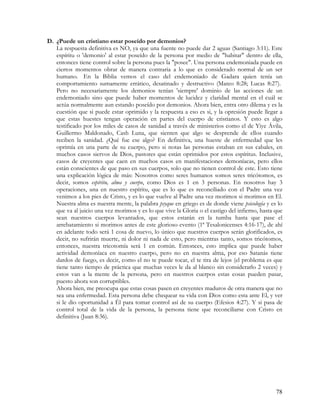 D. ¿Puede un cristiano estar poseído por demonios?
   La respuesta definitiva es NO, ya que una fuente no puede dar 2 aguas (Santiago 3:11). Este
   espíritu o 'demonio' al estar poseído de la persona por medio de "habitar" dentro de ella,
   entonces tiene control sobre la persona pues la "posee". Una persona endemoniada puede en
   ciertos momentos obrar de manera contraria a lo que es considerado normal de un ser
   humano. En la Biblia vemos el caso del endemoniado de Gadara quien tenía un
   comportamiento sumamente errático, desatinado y destructivo (Mateo 8:28; Lucas 8:27).
   Pero no necesariamente los demonios tenían 'siempre' dominio de las acciones de un
   endemoniado sino que puede haber momentos de lucidez y claridad mental en el cuál se
   actúa normalmente aun estando poseído por demonios. Ahora bien, entra otro dilema y es la
   cuestión que si puede estar oprimido y la respuesta a eso es si, y la opresión puede llegar a
   que estas huestes tengan operación en partes del cuerpo de cristianos. Y esto es algo
   testificado por los miles de casos de sanidad a través de ministerios como el de Yiye Ávila,
   Guillermo Maldonado, Cash Luna, que sienten que algo se desprende de ellos cuando
   reciben la sanidad. ¿Qué fue ese algo? En definitiva, una hueste de enfermedad que les
   oprimía en una parte de su cuerpo, pero si notas las personas estaban en sus cabales, en
   muchos casos siervos de Dios, pastores que están oprimidos por estos espíritus. Inclusive,
   casos de creyentes que caen en muchos casos en manifestaciones demoníacas, pero ellos
   están conscientes de que paso en sus cuerpos, solo que no tienen control de este. Esto tiene
   una explicación lógica de más: Nosotros como seres humanos somos seres tricótomos, es
   decir, somos espíritu, alma y cuerpo, como Dios es 1 en 3 personas. En nosotros hay 3
   operaciones, una en nuestro espíritu, que es lo que es reconciliado con el Padre una vez
   venimos a los pies de Cristo, y es lo que vuelve al Padre una vez morimos si morimos en El.
   Nuestra alma es nuestra mente, la palabra psyque en griego es de donde viene psicología y es lo
   que va al juicio una vez morimos y es lo que vive la Gloria o el castigo del infierno, hasta que
   sean nuestros cuerpos levantados, que estos estarán en la tumba hasta que pase el
   arrebatamiento si morimos antes de este glorioso evento (1ª Tesalonicenses 4:16-17), de ahí
   en adelante todo será 1 cosa de nuevo, lo único que nuestros cuerpos serán glorificados, es
   decir, no sufrirán muerte, ni dolor ni nada de esto, pero mientras tanto, somos tricótomos,
   entonces, nuestra tricotomía será 1 en común. Entonces, esto implica que puede haber
   actividad demoníaca en nuestro cuerpo, pero no en nuestra alma, por eso Satanás tiene
   dardos de fuego, es decir, como el no te puede tocar, el te tira de lejos (el problema es que
   tiene tanto tiempo de práctica que muchas veces le da al blanco sin considerarlo 2 veces) y
   estos van a la mente de la persona, pero en nuestros cuerpos estas cosas pueden pasar,
   puesto ahora son corruptibles.
   Ahora bien, me preocupa que estas cosas pasen en creyentes maduros de otra manera que no
   sea una enfermedad. Esta persona debe chequear su vida con Dios como esta ante El, y ver
   si le dio oportunidad a Él para tomar control así de su cuerpo (Efesios 4:27). Y si pasa de
   control total de la vida de la persona, la persona tiene que reconciliarse con Cristo en
   definitiva (Juan 8:36).




                                                                                                78
 