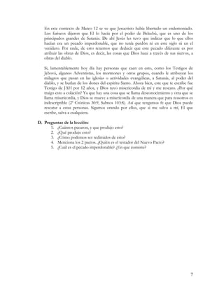 En este contexto de Mateo 12 se ve que Jesucristo había libertado un endemoniado.
   Los fariseos dijeron que El lo hacía por el poder de Belcebú, que es uno de los
   principados grandes de Satanás. De ahí Jesús les tuvo que indicar que lo que ellos
   hacían era un pecado imperdonable, que no tenía perdón ni en este siglo ni en el
   venidero. Por ende, de esto tenemos que deducir que este pecado diferente es por
   atribuir las obras de Dios, es decir, las cosas que Dios hace a través de sus siervos, a
   obras del diablo.

   Si, lamentablemente hoy día hay personas que caen en esto, como los Testigos de
   Jehová, algunos Adventistas, los mormones y otros grupos, cuando le atribuyen los
   milagros que pasan en las iglesias o actividades evangélicas, a Satanás, al poder del
   diablo, y se burlan de los dones del espíritu Santo. Ahora bien, este que te escribe fue
   Testigo de JAH por 12 años, y Dios tuvo misericordia de mí y me rescato. ¿Por qué
   traigo esto a colación? Ya que hay una cosa que se llama desconocimiento y otra que se
   llama misericordia, y Dios se mueve a misericordia de una manera que para nosotros es
   indescriptible (2ª Crónicas 30:9, Salmos 103:8). Así que tengamos fe que Dios puede
   rescatar a estas personas. Sigamos orando por ellos, que si me salvo a mí, El que
   escribe, salva a cualquiera.

D. Preguntas de la lección:
      1. ¿Cuántos pecaron, y que produjo esto?
      2. ¿Qué produjo esto?
      3. ¿Cómo podemos ser redimidos de esto?
      4. Menciona los 2 pactos. ¿Quién es el testador del Nuevo Pacto?
      5. ¿Cuál es el pecado imperdonable? ¿En que consiste?




                                                                                         7
 
