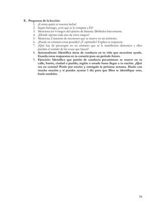 E. Preguntas de la lección:
      1. ¿Contra quién es nuestra lucha?
      2. Según Santiago, ¿con qué se le compara a Él?
      3. Menciona los 4 rangos del ejército de Satanás. Defínelos brevemente.
      4. ¿Dónde operan cada uno de estos rangos?
      5. Menciona 2 maneras de reconocer que se mueve en un territorio.
      6. ¿Puede un cristiano estar poseído? ¿Y oprimido? Explica tu respuesta.
      7. ¿Qué hay de preocupar en un cristiano que se le manifiesten demonios y ellos
         pierdan el sentido de las cosas que hacen?
      8. Autoanalízate: Identifica áreas de conducta en tu vida que necesitan ayuda.
         Guarda estas respuestas en tu corazón para un periodo futuro.
      9. Ejercicio: Identifica que patrón de conducta pecaminoso se mueve en tu
         calle, barrio, ciudad o pueblo, región o estado hasta llegar a tu nación. ¿Qué
         ves en común? Ponlo por escrito y entrégalo la próxima semana. Hazlo con
         mucha oración y si puedes ayunar 1 día para que Dios te identifique esto,
         hazlo también.




                                                                                    79
 