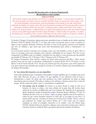 Lección #8: Introducción a la Guerra Espiritual II:
                                     Mi armadura y como usarlas:
                                                   Efesios 6:10-18:
   Por lo demás, hermanos míos, fortaleceos en el Señor, y en el poder de su fuerza. Vestíos de toda la armadura de
 Dios, para que podáis estar firmes contra las asechanzas del diablo. Porque no tenemos lucha contra sangre y carne,
      sino contra principados, contra potestades, contra los gobernadores de las tinieblas de este siglo, contra huestes
espirituales de maldad en las regiones celestes. Por tanto, tomad toda la armadura de Dios, para que podáis resistir en
    el día malo, y habiendo acabado todo, estar firmes. Estad, pues, firmes, ceñidos vuestros lomos con la verdad, y
vestidos con la coraza de justicia, y calzados los pies con el apresto del evangelio de la paz. Sobre todo, tomad el escudo
  de la fe, con que podáis apagar todos los dardos de fuego del maligno. Y tomad el yelmo de la salvación, y la espada
del Espíritu, que es la palabra de Dios; orando en todo tiempo con toda oración y súplica en el Espíritu, y velando en
                                 ello con toda perseverancia y súplica por todos los santos;

Ya desde el Antiguo Testamento algunas personas aprendieron que su batalla era de índole espiritual
(Génesis 32:22-32, Daniel 10:10-21). Y ya sabes que tienes una guerra, pero si estas en guerra, lo
lógico es que te puedas defender. Vámonos más lejos, si estas en una guerra, entonces, esto significa
que eres un soldado, y que tienes que tener unas herramientas para atacar y contraatacar a tu
enemigo.
Ya en la lección anterior conociste a tu enemigo, como este está dividido y como el opera. Pero si
tienes un enemigo, tienes que entender como atacarle y defenderte de sus ataques. Por esto tu eres
comparado en la Biblia como un soldado y miembro de una milicia y como persona que has peleado
una batalla (2ª Timoteo 2:3, 1ª Timoteo 1:18, 1ª Timoteo 6:12, 2ª Timoteo 4:7).
El Antiguo Testamento tiene muchos cuadros de Israel como guerreros de Dios y Dios mismo
aparece como tal con toda su armadura, estableciendo su justicia (Isaías 59:17). El mismo se hace
llamar Varón de Guerra (Éxodo 15:3). Así que esto denota que hay una guerra y que somos partes de
esta, pero tenemos que entender que aunque la victoria ya es nuestra, tenemos que estar pendientes a
los ataques del enemigo.

    A. Las armas del creyente y su uso especifico:
    Ante nada, definamos que es armadura. Esta palabra Panoplia significa que es completa, que no le
    falta nada. Proviene de pans y de hoplon y lo que significa es una cobertura total en torno a
    herramientas o armas. Es decir, que esta armadura nos cubre totalmente sin dejar un lugar
    descubierto para ser atacado. Por ende, es ambas cosas, defensa y ofensiva, puesto hay 1 arma de
    ataque. Ahora veamos las armas 1 por 1 y entendamos su significado:
            1. Los lomos con la verdad: Los lomos es la parte donde se carga la vida en el
                hombre. Es decir, se refiere a las áreas nobles, de la parte baja del vientre, hasta
                arriba de los muslos. La Biblia dice que Leví, biznieto de Abraham (la 4ª generación
                desde Abraham), recibió la bendición cuando Abraham diezmo (Hebreos 7:9-10). Ya
                Abraham llevaba a Leví en sí mismo. Osphus en griego significa área de las caderas, y
                todos los que somos hombres sabemos lo duro que es un golpe en esta área y el
                mucho dolor que trae. Vestimos la cintura con el cinto de la verdad Aletheia y esto es
                que andemos sin vacilar, que seamos firmes, de 1 solo sentir, que no seamos
                vacilantes en torno al evangelio. Jesucristo es la verdad y esta nos liberta (Juan
                8:32,36). Satanás lucha con mentiras y algunas veces estas parecen ciertas; pero solo los
                creyentes tienen la verdad de Dios, que puede derrotar las mentiras de Satanás.




                                                                                                                       80
 
