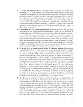 2. La coraza de las justicia: Somos justificados, hechos justos por la fe en Jesucristo
   (Romanos 5:1). Es decir, si somos justificados, quiere decir que somos hechos justos
   y por ende, la justicia anda en nosotros. Y esta es la parte que nos protege el corazón
   de golpes mortales. Si estamos protegidos por esta coraza, cuando Satanás nos trate
   de venir a acusar y a tratar de hacernos sentir mal, podemos tener una certeza que
   somos protegidos por Dios para vida eterna. Dikaiosune quiere decir integridad, pureza,
   hacer las cosas bien, pero dirigidos por Dios. Satanás, a menudo, ataca nuestros corazones:
   el centro de nuestras emociones, autoestima y confianza. La aprobación de Dios es la
   coraza que protege nuestros corazones. Él nos aprueba porque nos ama y envió a su
   Hijo a morir por nosotros.
3. Calzados los pies con el evangelio de la paz: Evangelio no es otra cosa que buenas
   noticias, es decir, que antes estábamos en condenación y salimos de esta por medio de
   Jesucristo (Romanos 8:1). Cuando vemos como son nuestros pies calzados, se refiere
   a un tipo de sandalia que es completa hasta la rodilla, amarrada de manera fuerte y
   que no dejaba nada al descubierto. Esta frase traducida habla de una disposición de
   mente para hacer algo en lo cual tenemos una decisión firme para hacerlo. Satanás
   quiere que pensemos que anunciar las buenas nuevas a otros es una tarea sin valor e
   imposible, la tarea es muy grande y la respuesta negativa demasiada. Pero el «calzado»
   que Dios nos ha dado es la motivación para continuar proclamando la paz verdadera
   que está al alcance en Dios, noticia que todos necesitan escuchar.
4. El escudo de la fe, para apagar los dardos de fuego del maligno: El escudo que
   nos habla aquí es Thureos e implica el grande, no el pequeño que usaban los soldados
   en la batalla cuerpo a cuerpo, es el que se usa cuando enviaban los enemigos flechas
   de fuego, es decir, los dardos Belos, que quiere decir jabalinas, misiles, flechas. Estos
   vienen de algo no bueno, Poneros quiere decir de maldad, de opresión, de algo enfermizo, es
   decir, no viene de lo bueno, viene de lo malo. Tu campo de batalla es la mente, por
   eso vez que cuando una persona mata a alguien dice que una voz le decía mátala,
   mátala; esta persona recibió un dardo de fuego del enemigo para cometer un pecado
   que se llama asesinato. Fíjate que este escudo es de la fe, y si ves Romanos 5:1 dice
   que la fe en Cristo nos justifica, es decir, nos hace libres de un juicio que teníamos
   que pagar. La fe es la certeza de lo que se espera, la convicción de lo que no se ve (Hebreos
   11:1), es decir, es esperanza de algo que va a pasar y tenemos una seguridad que esto
   va a suceder. Lo que vemos son los ataques de Satanás en forma de insultos,
   contrariedades y tentaciones. Pero el escudo de la fe nos protege de los dardos de
   fuego que arroja el maligno. Con la perspectiva de Dios, podemos ver más allá de
   nuestras circunstancias y tener presente que la victoria final es nuestra.
5. El yelmo de la salvación: Perikephalaia implica casco, lo que protege la cabeza. Si
   hay una parte del cuerpo aparte del corazón que es vulnerable, es la cabeza. Tenemos
   que entender que nuestra salvación es algo seguro, es algo que está ahí para nosotros
   y que no tenemos que andar por ahí con inseguridad en torno a nuestra salvación.
   Somos llamados a estar apartados de pecado, pero tenemos que entender que todos
   pecamos, el problema esta cuando pecamos sabiendo que lo hacemos malo (Hebreos
   10:26-29) y lo seguimos haciendo no importando que sea así. El casco nos protege
   de un ataque mortal del enemigo, puesto el fue herido en la cabeza en la victoria de
   Cristo en la cruz del calvario y ya está condenado y dispuesto para recibir su juicio
   final (Apocalipsis 20:10). Satanás quiere que dudemos de Dios, de Jesús y de nuestra



                                                                                             81
 