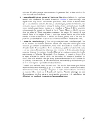 salvación. El yelmo protege nuestras mentes de poner en duda la obra salvadora de
   Dios efectuada a nuestro favor.
6. La espada del Espíritu, que es la Palabra de Dios: O sea, la Biblia. La espada es
   la única arma ofensiva en esta lista de la armadura. Machaira es un cuchillo largo, una
   espada corta, muy efectiva en combates personales, y bien afilada. Se refiere al filo
   que se usa para matar animales. Es decir, es un arma ligera, de fácil movimiento .Hay
   momentos cuando necesitamos emplear la táctica ofensiva contra Satanás. Cuando
   somos tentados, necesitamos confiar en la verdad de la Palabra de Dios. Jesucristo
   mismo cuando fue tentado por Satanás le cito la Palabra (Mateo 4:1-11). El creyente
   tiene que saber la Palabra para poder responder a los ataques del enemigo de una
   manera fuerte a los ataques de este, y tiene que tenerla lista en su cabeza todo
   tiempo. Por esto el estudio de la Palabra es esencial, puesto esta es un libro de
   promesas y que tiene todas las cosas que nosotros necesitamos para nuestras vidas.
7. La oración en todo tiempo: ¿Cómo una persona puede orar en todo tiempo? Una
   de las maneras es mediante oraciones breves, una respuesta habitual para cada
   situación que enfrente cotidianamente. Otra forma de hacerlo es ordenar su vida
   alrededor de los deseos de Dios y de sus enseñanzas, al grado que toda su vida viene
   a ser una oración. No necesita aislarse de otras personas ni de las actividades diarias
   para orar sin cesar. Un excelente ejemplo bíblico de las oraciones cortas y efectivas lo
   encontramos en Nehemías (Nehemías 2:1-9 es el relato, y el verso 4 es el especifico
   en torno a la oración corta y efectiva de Nehemías). Yo mismo en reuniones he
   vivido esto, le he pedido a Dios que ponga palabras efectivas en mi boca y llenas de
   Su Gracia y El lo ha hecho. Y esta oración es en perseverancia y reconociendo que
   de Él es toda la gloria y que de Él es todo el dominio.
   Tenemos que entender como creyentes que Dios nos ha dado armas para luchar
   efectivamente contra el enemigo, y que ya la victoria es nuestra. Usemos estas armas
   efectivamente contra el enemigo, y tengamos fe en las promesas hechas a nosotros
   en nuestra vida a través de la Espada del Espíritu. Nuestro enemigo es uno
   derrotado, que no tiene parte ni suerte contra nosotros y ya la victoria nos ha
   sido dada por medio de Jesucristo en la cruz del calvario.




                                                                                        82
 