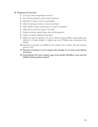 B. Preguntas de la lección:
      1. ¿Con que somos comparados nosotros?
      2. Con nuestra armadura, ¿cómo somos cubiertos?
      3. Describe los lomos y como son protegidos.
      4. ¿Qué nos protege la coraza y como nos protege?
      5. ¿Qué implica el calzar nuestros pies y con que lo calzamos?
      6. ¿Qué tipo de escudo es el que se usa aquí?
      7. Explica el término dardos de fuego. ¿Son así de pequeños?
      8. ¿Qué es el yelmo? ¿Dónde nos protege?
      9. Define que tipo de espada es a la que se refiere el Apóstol Pablo cuando habla aquí.
          ¿Quién es el mejor ejemplo de alguien que uso la Palabra para contrarrestar una
          ataque?
      10. Menciona un ejemplo en la Biblia de una oración corta y certera. ¿Por qué decimos
          que fue corta?
      11. Ejercicio: Comienza a ver los ataques del enemigo en tu contra en las últimas
          2 semanas.
      12. Autoanalízate: En estos ataques, ¿que áreas puedes identificar como que has
          fallado? ¿Cómo puedes mejorar?




                                                                                          83
 