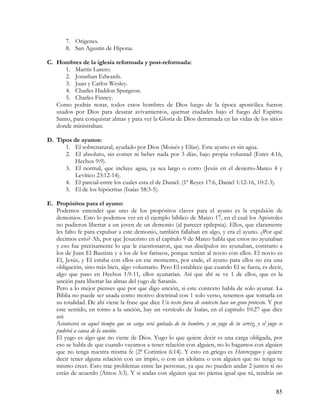 7. Orígenes.
        8. San Agustín de Hipona.

C. Hombres de la iglesia reformada y post-reformada:
      1. Martín Lutero.
      2. Jonathan Edwards.
      3. Juan y Carlos Wesley.
      4. Charles Haddon Spurgeon.
      5. Charles Finney.
   Como podrás notar, todos estos hombres de Dios luego de la época apostólica fueron
   usados por Dios para desatar avivamientos, quemar ciudades bajo el fuego del Espíritu
   Santo, para conquistar almas y para ver la Gloria de Dios derramada en las vidas de los sitios
   donde ministraban.

D. Tipos de ayunos:
      1. El sobrenatural, ayudado por Dios (Moisés y Elías). Este ayuno es sin agua.
      2. El absoluto, sin comer ni beber nada por 3 días, bajo propia voluntad (Ester 4:16,
          Hechos 9:9).
      3. El normal, que incluye agua, ya sea largo o corto (Jesús en el desierto-Mateo 4 y
          Levítico 23:12-14).
      4. El parcial-entre los cuales esta el de Daniel. (1ª Reyes 17:6, Daniel 1:12-16, 10:2-3).
      5. El de los hipócritas (Isaías 58:3-5).

E. Propósitos para el ayuno:
   Podemos entender que uno de los propósitos claves para el ayuno es la expulsión de
   demonios. Esto lo podemos ver en el ejemplo bíblico de Mateo 17, en el cual los Apóstoles
   no pudieron libertar a un joven de un demonio (al parecer epilepsia). Ellos, que claramente
   les falto fe para expulsar a este demonio, también fallaban en algo, y era el ayuno. ¿Por qué
   decimos esto? Ah, por que Jesucristo en el capítulo 9 de Mateo habla que estos no ayunaban
   y eso fue precisamente lo que le cuestionaron, que sus discípulos no ayunaban, contrario a
   los de Juan El Bautista y a los de los fariseos, porque tenían al novio con ellos. El novio es
   El, Jesús, y El estaba con ellos en ese momento, por ende, el ayuno para ellos no era una
   obligación, sino más bien, algo voluntario. Pero El establece que cuando El se fuera, es decir,
   algo que paso en Hechos 1:9-11, ellos ayunarían. Así que ahí se ve 1 de ellos, que es la
   unción para libertar las almas del yugo de Satanás.
   Pero a lo mejor pienses que por que digo unción, si este contexto habla de solo ayunar. La
   Biblia no puede ser usada como motivo doctrinal con 1 solo verso, tenemos que tomarla en
   su totalidad. De ahí viene la frase que dice Un texto fuera de contexto hace un gran pretexto. Y por
   este sentido, en torno a la unción, hay un versículo de Isaías, en el capitulo 10:27 que dice
   así:
   Acontecerá en aquel tiempo que su carga será quitada de tu hombro, y su yugo de tu cerviz, y el yugo se
   pudrirá a causa de la unción.
   El yugo es algo que no viene de Dios. Yugo lo que quiere decir es una carga obligada, por
   eso se habla de que cuando vayamos a tener relación con alguien, no lo hagamos con alguien
   que no tenga nuestra misma fe (2ª Corintios 6:14). Y esto en griego es Heterozugeo y quiere
   decir tener alguna relación con un impío, o con un idolatra o con alguien que no tenga tu
   mismo creer. Esto trae problemas entre las personas, ya que no pueden andar 2 juntos si no
   están de acuerdo (Amos 3:3). Y si andas con alguien que no piensa igual que tú, tendrás un


                                                                                                       85
 