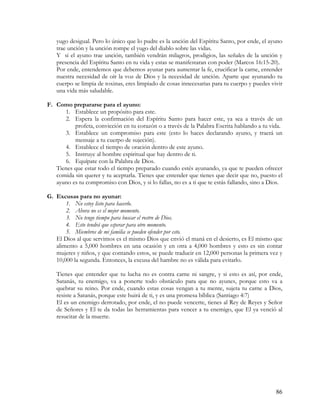 yugo desigual. Pero lo único que lo pudre es la unción del Espíritu Santo, por ende, el ayuno
   trae unción y la unción rompe el yugo del diablo sobre las vidas.
   Y si el ayuno trae unción, también vendrán milagros, prodigios, las señales de la unción y
   presencia del Espíritu Santo en tu vida y estas se manifestaran con poder (Marcos 16:15-20).
   Por ende, entendemos que debemos ayunar para aumentar la fe, crucificar la carne, entender
   nuestra necesidad de oír la voz de Dios y la necesidad de unción. Aparte que ayunando tu
   cuerpo se limpia de toxinas, eres limpiado de cosas innecesarias para tu cuerpo y puedes vivir
   una vida más saludable.

F. Como prepararse para el ayuno:
      1. Establece un propósito para este.
      2. Espera la confirmación del Espíritu Santo para hacer este, ya sea a través de un
          profeta, convicción en tu corazón o a través de la Palabra Escrita hablando a tu vida.
      3. Establece un compromiso para este (esto lo haces declarando ayuno, y traerá un
          mensaje a tu cuerpo de sujeción).
      4. Establece el tiempo de oración dentro de este ayuno.
      5. Instruye al hombre espiritual que hay dentro de ti.
      6. Equípate con la Palabra de Dios.
   Tienes que estar todo el tiempo preparado cuando estés ayunando, ya que te pueden ofrecer
   comida sin querer y tu aceptarla. Tienes que entender que tienes que decir que no, puesto el
   ayuno es tu compromiso con Dios, y si lo fallas, no es a ti que te estás fallando, sino a Dios.

G. Excusas para no ayunar:
       1. No estoy listo para hacerlo.
       2. Ahora no es el mejor momento.
       3. No tengo tiempo para buscar el rostro de Dios.
       4. Esto tendrá que esperar para otro momento.
       5. Miembros de mi familia se pueden ofender por esto.
   El Dios al que servimos es el mismo Dios que envió el maná en el desierto, es El mismo que
   alimento a 5,000 hombres en una ocasión y en otra a 4,000 hombres y esto es sin contar
   mujeres y niños, y que contando estos, se puede traducir en 12,000 personas la primera vez y
   10,000 la segunda. Entonces, la excusa del hambre no es válida para evitarlo.

   Tienes que entender que tu lucha no es contra carne ni sangre, y si esto es así, por ende,
   Satanás, tu enemigo, va a ponerte todo obstáculo para que no ayunes, porque esto va a
   quebrar su reino. Por ende, cuando estas cosas vengan a tu mente, sujeta tu carne a Dios,
   resiste a Satanás, porque este huirá de ti, y es una promesa bíblica (Santiago 4:7)
   El es un enemigo derrotado, por ende, el no puede vencerte, tienes al Rey de Reyes y Señor
   de Señores y El te da todas las herramientas para vencer a tu enemigo, que El ya venció al
   resucitar de la muerte.




                                                                                               86
 