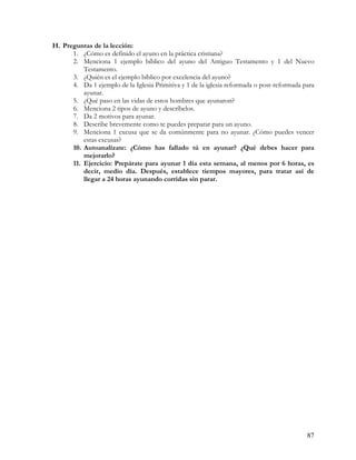 H. Preguntas de la lección:
      1. ¿Cómo es definido el ayuno en la práctica cristiana?
      2. Menciona 1 ejemplo bíblico del ayuno del Antiguo Testamento y 1 del Nuevo
          Testamento.
      3. ¿Quién es el ejemplo bíblico por excelencia del ayuno?
      4. Da 1 ejemplo de la Iglesia Primitiva y 1 de la iglesia reformada o post-reformada para
          ayunar.
      5. ¿Qué paso en las vidas de estos hombres que ayunaron?
      6. Menciona 2 tipos de ayuno y descríbelos.
      7. Da 2 motivos para ayunar.
      8. Describe brevemente como te puedes preparar para un ayuno.
      9. Menciona 1 excusa que se da comúnmente para no ayunar. ¿Cómo puedes vencer
          estas excusas?
      10. Autoanalízate: ¿Cómo has fallado tú en ayunar? ¿Qué debes hacer para
          mejorarlo?
      11. Ejercicio: Prepárate para ayunar 1 día esta semana, al menos por 6 horas, es
          decir, medio día. Después, establece tiempos mayores, para tratar así de
          llegar a 24 horas ayunando corridas sin parar.




                                                                                            87
 