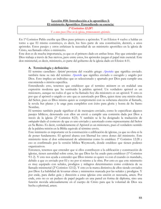 Lección #10: Introducción a lo apostólico I:
                       El ministerio Apostólico: Entendiendo su esencia:
                                          1ª Corintios 12:28ª:
                          Y a unos puso Dios en la iglesia, primeramente apóstoles.

En 1ª Corintios Pablo escribe que Dios puso primero a apóstoles. Y en Efesios 4 vuelve a hablar en
torno a que El mismo constituyo, es decir, los hizo parte de una constitución, decretó, a unos
apóstoles. Estos pasajes y otros enfatizan la necesidad de un ministerio apostólico en la iglesia de
Cristo, sea llamado oficio o ministerio.
Este don es de mucha importancia, ya que es el primero dado en ambas listas. Hay que entender que
Dios trabaja a través de Sus siervos, pero entre estos, los apóstoles juegan el papel más esencial. Este
don ministerial, es decir, ministerio, es parte del gobierno de la iglesia dado en Efesios 4:11.

       A. Terminología y definición:
       El termino castellano Apóstol proviene del vocablo griego Apostolos que significa enviado.
       también tiene su raíz del termino Apostello que significa enviado o escogido y ungido por
       Dios. Esto implica un individuo que es seleccionado y apartado por Dios para cumplir una
       encomienda o misión especifica.
       Entendiendo esto, tenemos que establecer que el termino misionero es en realidad una
       expresión moderna que ha sustituido la palabra apóstol. Un verdadero apóstol es un
       misionero, aunque no todos el que se ha llamado hoy día misionero es un apóstol. Y esto es
       por que el apóstol o ungido es uno que es autorizado por Dios, quien tiene una misión clara
       del Señor, pues es Dios mismo quien se comprometió con su soberana elección al llamarle,
       le revela Sus planes y le unge para cumplirlos con éxito para gloria y honra de Su Santo
       Nombre.
       El termino también puede significar el de mensajero enviado, como lo especifican algunos
       pasajes bíblicos, denotando con ellos un envió a cumplir una comisión dada por Dios a
       través de la iglesia (2ª Corintios 8:23). Y también se le ha designado la traducción de
       embajador dado el contexto de que es uno enviado y autorizado como representante del Señor
       en Su Reino. Es decir, verdaderamente el Apóstol es un misionero, pues el verdadero sentido
       de la palabra misión en la Biblia equivale al término envío.
       Este ministerio es importante en la construcción o edificación de iglesias, ya que su obra es la
       de poner fundamento. El apóstol abarca con libertad los otros dones del ministerio. Este
       ministerio tiene el don sobrenatural de administrar como lo establece 1ª Corintios 12:28 y
       eso es confirmado por la versión bíblica Weymouth, donde establece que tienen poderes
       organizativos.
       Entonces, tenemos que entender que si ellos contribuyen a la edificación y construcción de
       iglesias, tienen autoridad sobre estas, las que Dios les ha usado para establecer (1ª Corintios
       9:1-2). Y esto nos ayuda a entender que Dios mismo es quien va con el cuando es mandado,
       debido a que es enviado por El y no por si mismo a la obra. Por esto es que este ministerio
       es muy equipado con señales, prodigios y milagros determinantes como evidencia de su
       llamado ministerial (2ª Corintios 12:12). Y esto es la marca distintiva de ellos siendo enviados
       por Dios: La habilidad de levantar obras y ministerios marcada por las señales y prodigios. Y
       por ende, para darles guía y dirección a estas iglesias esta unción es necesaria, amen. Por
       ende, esto no es un pedazo de papel pegado en una pared en forma de diploma, sino una
       función movida adecuadamente en el cuerpo de Cristo para que la voluntad de Dios sea
       hecha a plenitud, amen.


                                                                                                     88
 