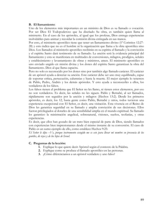 B. El llamamiento:
Uno de los elementos más importantes en un ministro de Dios es su llamado o vocación.
Por ser Dios El Todopoderoso que ha diseñado Su obra, es también quien llama al
ministerio. En el caso de los apóstoles, al igual que los profetas, Dios entrega experiencias
inolvidables para animar y recordar la comisión divina entregada en sus manos.
Por esto, el ministerio apostólico tiene que tener un llamamiento divino (1ª Corintios 12:27-
28) y esto indica que no es el hombre ni la organización que llama a la obra apostólica sino
Dios. Los llamados al ministerio apostólico recibirán en su espíritu el llamado y la convicción
y el espíritu Santo dará testimonio de su llamado. La unción será la evidencia principal del
llamamiento y esta se manifestara en multitudes de conversiones, milagros, prodigios, señales
y establecimiento y levantamiento de obras y ministros, amen. El ministerio apostólico es
uno enviado ungido en misión divina y los dones del espíritu Santo garantizan la obra del
llamamiento. Dios al que llama capacita.
Pero no solo es reconocido por los dones sino por también algo llamado carácter. El carácter
de un apóstol ayuda a detectar su unción. Este carácter debe ser uno muy equilibrado, capaz
de soportar crítica, persecución, calumnias y hasta la muerte. El mejor ejemplo lo tenemos
de Pablo, Pedro, Andrés y los demás apóstoles. Y esto ayuda a reconocerles a ellos, los
verdaderos de los falsos.
Los falsos tienen el problema que El Señor no les llamo, ni tienen estos elementos, por eso
no son verdaderos. Es decir, las señales no les siguen. Pablo y Bernabé, al ser llamados,
rápidamente son seguidos por la unción y milagros (Hechos 13:2). Desde los primeros
apóstoles, es decir, los 12, hasta gente como Pablo, Bernabé y otros, todos tuvieron una
experiencia excepcional con El Señor, es decir, una visitación. Esta vivencia en el Reino de
Dios les garantiza seguridad en su llamado y amplia convicción de sus decisiones. Ellos
fueron privilegiados al dotarles de una sensibilidad amplia en el mundo espiritual. Su llamado
les garantizo la ministración angelical, sobrenatural, visiones, sueños, teofanías, y otras
experiencias.
Es decir, que ellos han gozado de un trato bien especial de parte de Dios, siendo llamados
con experiencias bien impresionantes desde el mismo instante de su conversión. El caso de
Pablo es un sumo ejemplo de ello, como establece Hechos 9:25:
El Señor le dijo: –Ve, porque instrumento escogido me es este para llevar mi nombre en presencia de los
gentiles, de reyes y de los hijos de Israel.

C. Preguntas de la lección:
      1. Explique lo que quiere decir Apóstol según el contexto de la Palabra.
      2. Explique como se produce el llamado apostólico en las personas.
      3. ¿Cómo diferenciamos a un apóstol verdadero y uno falso?




                                                                                                    89
 