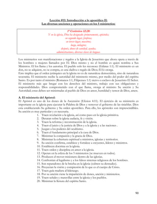 Lección #11: Introducción a lo apostólico II:
                   Las diversas unciones y operaciones en los 5 ministerios:

                                           1ª Corintios 12:28:
                         Y en la iglesia, Dios ha designado: primeramente, apóstoles;
                                          en segundo lugar, profetas;
                                           en tercer lugar, maestros;
                                                luego, milagros;
                                      después, dones de sanidad, ayudas,
                                 administraciones, diversas clases de lenguas.

Los ministerios son manifestaciones y regalos a la Iglesia de Jesucristo que ahora opera a través de
los hombres o mujeres llamados por El. Dios mismo y no el hombre es quien nombra a Sus
Ministros. El los llama y los autoriza. El pueblo solo les reconoce (Gálatas 1:1). El ministerio es un
don, no se adquiere, no se compra, es una dadiva o regalo de Dios; El lo otorga.
Esto implica que el orden jerárquico en la iglesia no es de naturaleza democrática, sino de naturaleza
teocratita. El ministerio recibe la autoridad del ministerio mismo, por medio del poder del espíritu
Santo. Es por tanto el ministro (Romanos 1:1, Filipenses 1:1) siervo o esclavo de Jesucristo El Señor.
El ministerio más que bregar con los derechos del ministro, trabajo con sus obligaciones y
responsabilidades. Dios comprometido con el que llama, otorga al ministro Su unción y Su
Autoridad; estas deben ser ministradas al pueblo de Dios en amor, humildad y temor de Dios, amen.

A. El ministerio del Apóstol:
El Apóstol es uno de los dones de la Ascensión (Efesios 4:11). El ejercicio de su ministerio es
importante en la iglesia para ejecutar la Palabra de Dios y remover el gobierno de las tinieblas. Dios
esta estableciendo Su gobierno y Su orden apostólico. Para ello, los apóstoles son imprescindibles.
Su unción es muy particular y es necesaria.
                1. Traen revelación a la iglesia, así como paso en la iglesia primitiva.
                2. Desatan sobre la iglesia audacia, fe y visión.
                3. Traen la reforma y reconstrucción de la iglesia.
                4. Traen el juicio y la justicia de Dios y a la iglesia y a las naciones .
                5. Juzgan a los poderes del ocultismo.
                6. Traen el fundamento principal a la casa de Dios.
                7. Ministran la compasión y la gracia de Dios.
                8. Ministran la cobertura espiritual a ministros, iglesias y territorios.
                9. Su unción confirma, establece y fortalece a creyentes, líderes y ministros.
                10. Establecen doctrina en la iglesia.
                11. Traen orden y disciplina en amor a la iglesia.
                12. Operan en la esfera de los 5 ministerios (se mueven en todos).
                13. Producen el mover misionero dentro de las iglesias.
                14. Confrontan al legalismo y a los falsos sistemas religiosos de los hombres.
                15. Son reparadores de la brecha en la iglesia (cubren su desnudez).
                16. Proyectan la visión y compresión de lo que es el cuerpo de Cristo.
                17. Traen guía madura al liderazgo.
                18. Por su unción viene la impartición de dones, unción y ministerios.
                19. Traen señales y maravillas entre la iglesia y los pueblos.
                20. Ministran la llenura del espíritu Santo.


                                                                                                   90
 