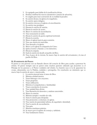 5.    Es equipado para hablar de la justificación divina.
              6.    Produce multitud de nuevos nacimientos (unción de salvación).
              7.    Es ungido para traer convicción de su maldad al pecador.
              8.    Su unción desata a la iglesia al evangelismo.
              9.    Su unción opera milagros.
              10.   Su unción convoca a la iglesia a la movilización.
              11.   Su unción trae prodigios.
              12.   Desatan la unción de oración.
              13.   Desata la unción de ayuno.
              14.   Mueve la unción de reconciliación.
              15.   Trae restauración al caído.
              16.   Desata la unción de guerra espiritual territorial.
              17.   Desata la cosecha
              18.   Mueve la iglesia hacia la gran comisión.
              19.   Trae una unción de maravillas.
              20.   Trae denuedo a la iglesia.
              21.   Mueve en la iglesia la compasión de Cristo.
              22.   Quita el temor a Satanás y a los demonios.
              23.   Desata la empatía.
              24.   Suela la unción de desafío al pueblo de Dios.
              25.   Trae el gozo de la victoria. Se mueve bajo la unción del avivamiento y la trae al
                    pueblo de Dios.

D. El ministerio del Pastor:
El pastor es una persona con un llamado directo del corazón de Dios para ayudar a pastorear Su
rebaño. El pastor siempre será un pastor entre muchos pastores sabiendo que Jesucristo es el
Príncipe de los pastores y el Pastor verdadero del rebaño. La función suya es la de apacentar las
ovejas, alimentarlas con la Palabra, cuidarlas y protegerlas. En conclusión un ministerio que se
mueve bajo la unción de amor y misericordia.
               1. La unción pastoral atrae el amor de Dios.
               2. Ministra sanidad interior.
               3. Traen liderazgo a los creyentes.
               4. Traen propósito.
               5. Traen edificación.
               6. Ministra el compañerismo y familiaridad.
               7. Traen consolación al creyente.
               8. Trae sanidad física divina.
               9. Trae liberación de demonios y ataduras ancestrales.
               10. Mueve la oración.
               11. Ministra ejemplo o modelo de vida.
               12. Tiene la unción para discipular.
               13. Trae protección y cobertura a la iglesia.
               14. Trae unción de paternidad (afirma, da seguridad e identidad).
               15. Trae la unción de reconciliación.
               16. Trae guía.
               17. Ministra enseñanza práctica.
               18. Se mueve por el espíritu de consejo y sabiduría.
               19. Trae fundamento básico.


                                                                                                  92
 