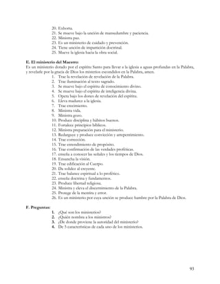 20.   Exhorta.
                21.   Se mueve bajo la unción de mansedumbre y paciencia.
                22.   Ministra paz.
                23.   Es un ministerio de cuidado y prevención.
                24.   Tiene unción de impartición doctrinal.
                25.   Mueve la iglesia hacia la obra social.

E. El ministerio del Maestro:
Es un ministerio dotado por el espíritu Santo para llevar a la iglesia a aguas profundas en la Palabra,
y revelarle por la gracia de Dios los misterios escondidos en la Palabra, amen.
                 1. Trae la revelación de revelación de la Palabra.
                 2. Trae iluminación al texto sagrado.
                 3. Se mueve bajo el espíritu de conocimiento divino.
                 4. Se mueve bajo el espíritu de inteligencia divina.
                 5. Opera bajo los dones de revelación del espíritu.
                 6. Lleva madurez a la iglesia.
                 7. Trae crecimiento.
                 8. Ministra vida.
                 9. Ministra gozo.
                 10. Produce disciplina y hábitos buenos.
                 11. Fortalece principios bíblicos.
                 12. Ministra preparación para el ministerio.
                 13. Redarguye y produce convicción y arrepentimiento.
                 14. Trae corrección.
                 15. Trae entendimiento de propósito.
                 16. Trae confirmación de las verdades proféticas.
                 17. enseña a conocer las señales y los tiempos de Dios.
                 18. Ensancha la visión.
                 19. Trae edificación al Cuerpo.
                 20. Da solidez al creyente.
                 21. Trae balance espiritual a lo profético.
                 22. enseña doctrina y fundamentos.
                 23. Produce libertad religiosa.
                 24. Ministra y eleva el discernimiento de la Palabra.
                 25. Protege de la mentira y error.
                 26. Es un ministerio por cuya unción se produce hambre por la Palabra de Dios.

F. Preguntas:
                1.    ¿Qué son los ministerios?
                2.    ¿Quién nombra a los ministros?
                3.    ¿De donde proviene la autoridad del ministerio?
                4.    De 5 características de cada uno de los ministerios.




                                                                                                    93
 
