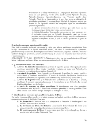 desconecten de la vida y cobertura de su Congregación. Todos los Apóstoles
                       tienen un don primario, por lo tanto, pueden existir Apóstoles-Profetas,
                       Apóstoles-Maestros, Apóstoles-Pastores, etc. También puede darse
                       Apóstoles Verticales y Horizontales a la vez. Esta es un combinación de
                       actividades apostólicas. El hermano Roger Mitchell de Inglaterra, sugiere que
                       dentro de los Apóstoles existen dos categorías según las características
                       apostólicas primarias:
                           a. Apóstoles Fundamentales: Son los apóstoles que salen fuera de sus
                           fronteras, rompen límites para tomar nuevos territorios.
                           b. Apóstoles Reformadores: Son aquellos que se mueven para ganar otra vez
                           el territorio tomado por los Apóstoles Funcionales, pero que fueron
                           perdidos parcial y totalmente a través del tiempo ante fuerzas espirituales
                           negativas. Un ejemplo de esto, es Juan el Apóstol que retoma la Iglesia de
                           Éfeso.

D. apóstoles para una transformación social:
Dios está levantando Apóstoles con unción y visión para afectar socialmente sus ciudades. Esto
incluye crecimiento de la Iglesia, moralidad pública, así como la transformación económica,
gubernamental y educacional. Esto implica que barrios, comunidades, regiones, ciudades y naciones
recibirán el impacto apostólico. Apóstoles territoriales y de Ciudad son necesarios para traer reforma
y transformación.
ODRES NUEVOS PARA VINO NUEVO: Necesitamos odres nuevos para el vino apostólico del
Señor. La Iglesia y sus líderes deben renovarse para recibir el poder de Dios.

E. ¿Cómo identificamos a los apóstoles?
    1. A través de Apóstoles reconocidos: A través de aquellos que ya están operando como
       Apóstoles reconocidos. Ellos orarán y recibirán revelación de quien son Apóstoles. Su
       testimonio en oración será muy valioso (Lucas 6:12).
    2. A través de la profecía: Faltan Apóstoles por la ausencia de profetas. La palabra profética
       activa dones y funciones ministeriales. A través de Profetas, Presbiterios Proféticos o
       Compañías de Profetas, los Apóstoles, son confirmados y reconocidos (Hechos 13:1-5).
    3. A través del Espíritu Santo y su voz: Maestros y Profetas con la Palabra y la unción,
       establecen el ambiente operacional para que el Espíritu llame a sus Apóstoles. La voz del
       Espíritu, identifica a sus Apóstoles.
    4. A través de observar las obras apostólicas: Si identificamos una obra apostólica,
       encontraremos a un Apóstol. El fruto de un ministerio apostólico es obras apostólicas. Estas
       obras señalan a un Apóstol aunque no emplee el título para su oficio.

F. El orden divino necesario para establecer la gloria de Dios:
Hay varias cosas que deben suceder en la iglesia para que vea la gloria manifiesta de Dios, o como se
conoce comúnmente, la Shekinah. Estas son:
       1. La Adoración: El inicio de todo es la búsqueda de la Presencia. El hambre por El nos
           llevara a la revelación de el Señor.
       2. La revelación de Dios y Su Palabra: La revelación de la voluntad del Señor y un
           encuentro con Su santidad producirá en nosotros temor de Dios.
       3. El temor reverente de Dios: El temor santo por Dios y Su voluntad nos llevara a
           anhelar traer a la tierra los Diseños de Dios.



                                                                                                   96
 