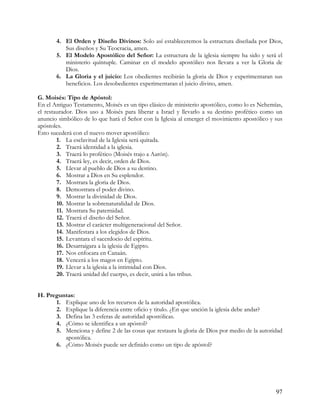 4. El Orden y Diseño Divinos: Solo así estableceremos la estructura diseñada por Dios,
          Sus diseños y Su Teocracia, amen.
       5. El Modelo Apostólico del Señor: La estructura de la iglesia siempre ha sido y será el
          ministerio quíntuple. Caminar en el modelo apostólico nos llevara a ver la Gloria de
          Dios.
       6. La Gloria y el juicio: Los obedientes recibirán la gloria de Dios y experimentaran sus
          beneficios. Los desobedientes experimentaran el juicio divino, amen.

G. Moisés: Tipo de Apóstol:
En el Antiguo Testamento, Moisés es un tipo clásico de ministerio apostólico, como lo es Nehemías,
el restaurador. Dios uso a Moisés para liberar a Israel y llevarlo a su destino profético como un
anuncio simbólico de lo que hará el Señor con la Iglesia al emerger el movimiento apostólico y sus
apóstoles.
Esto sucederá con el nuevo mover apostólico:
        1. La esclavitud de la Iglesia será quitada.
        2. Traerá identidad a la iglesia.
        3. Traerá lo profético (Moisés trajo a Aarón).
        4. Traerá ley, es decir, orden de Dios.
        5. Llevar al pueblo de Dios a su destino.
        6. Mostrar a Dios en Su esplendor.
        7. Mostrara la gloria de Dios.
        8. Demostrara el poder divino.
        9. Mostrar la divinidad de Dios.
        10. Mostrar la sobrenaturalidad de Dios.
        11. Mostrara Su paternidad.
        12. Traerá el diseño del Señor.
        13. Mostrar el carácter multigeneracional del Señor.
        14. Manifestara a los elegidos de Dios.
        15. Levantara el sacerdocio del espíritu.
        16. Desarraigara a la iglesia de Egipto.
        17. Nos enfocara en Canaán.
        18. Vencerá a los magos en Egipto.
        19. Llevar a la iglesia a la intimidad con Dios.
        20. Traerá unidad del cuerpo, es decir, unirá a las tribus.


H. Preguntas:
      1. Explique uno de los recursos de la autoridad apostólica.
      2. Explique la diferencia entre oficio y titulo. ¿En que unción la iglesia debe andar?
      3. Defina las 3 esferas de autoridad apostólicas.
      4. ¿Cómo se identifica a un apóstol?
      5. Menciona y define 2 de las cosas que restaura la gloria de Dios por medio de la autoridad
         apostólica.
      6. ¿Cómo Moisés puede ser definido como un tipo de apóstol?




                                                                                               97
 