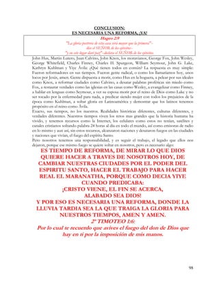 CONCLUSION:
                       ES NECESARIA UNA REFORMA, ¡YA!
                                        Hageo 2:9
                     "La gloria postrera de esta casa será mayor que la primera"--
                                     dice el SEÑOR de los ejércitos--
                     "y en este lugar daré paz"--declara el SEÑOR de los ejércitos.
John Hus, Martin Lutero, Juan Calvino, John Knox, los moravianos, George Fox, John Wesley,
George Whitefield, Charles Finney, Charles H. Spurgeon, William Seymour, John G. Lake,
Kathryn Kuhlman y Yiye Ávila: ¿Qué tienen todos en común? La respuesta es muy simple:
Fueron reformadores en sus tiempos. Fueron gente radical, o como los llamaríamos hoy, unos
locos por Jesús, amen. Gente dispuesta a morir, como Hus en la hoguera, a pelear por sus ideales
como Knox, a reformar ciudades como Calvino, a desatar palabras proféticas sin miedo como
Fox, a restaurar verdades como las iglesias en las casas como Wesley, a evangelizar como Finney,
a hablar en lenguas como Seymour, a ver su esposa morir por el reino de Dios como Lake y no
ser tocado por la enfermedad para nada, a predicar siendo mujer con todos los prejuicios de la
época como Kuhlman, a soltar gloria en Latinoamérica y demostrar que los latinos tenemos
propósito en el reino como Ávila.
Exacto, sus tiempos, no los nuestros. Realidades históricas diferentes, culturas diferentes, y
verdades diferentes. Nuestros tiempos viven los retos mas grandes que la historia humana ha
vivido, y tenemos recursos como la Internet, los celulares como estos no tenían, satélites y
canales cristianos soltando palabra 24 horas al día en todo el mundo, así como emisoras de radio
en lo mismo y aun así, sin estos recursos, alcanzaron naciones y desataron fuegos en las ciudades
y naciones que vivían, el fuego del espíritu Santo.
Pero nosotros tenemos una responsabilidad, y es seguir el trabajo, el legado que ellos nos
dejaron, porque ese mismo fuego se quiere soltar en nosotros, pero es necesario algo:
    ES TIEMPO DE REFORMA, DE MIRAR LO QUE DIOS
    QUIERE HACER A TRAVES DE NOSOTROS HOY, DE
   CAMBIAR NUESTRAS CIUDADES POR EL PODER DEL
   ESPIRITU SANTO, HACER EL TRABAJO PARA HACER
   REAL EL MARANATHA, PORQUE COMO DECIA YIYE
                 CUANDO PREDICABA:
           ¡CRISTO VIENE, EL FIN SE ACERCA,
                  ALABADO SEA DIOS!
  Y POR ESO ES NECESARIA UNA REFORMA, DONDE LA
  LLUVIA TARDIA SEA LA QUE TRAIGA LA GLORIA PARA
          NUESTROS TIEMPOS, AMEN Y AMEN.
                         2ª TIMOTEO 1:6:
  Por lo cual te recuerdo que avives el fuego del don de Dios que
             hay en ti por la imposición de mis manos.




                                                                                              98
 