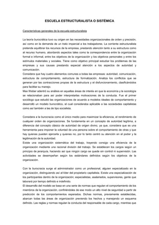 ESCUELA ESTRUCTURALISTA O SISTÉMICA


Características generales de la escuela estructuralista


La teoría burocrática tuvo su origen en las necesidades organizacionales de orden y precisión,
así como en la demanda de un trato imparcial a los trabajadores. La corriente estructuralista
pretende equilibrar los recursos de la empresa, prestando atención tanto a su estructura como
al recurso humano, abordando aspectos tales como la correspondencia entre la organización
formal e informal, entre los objetivos de la organización y los objetivos personales y entre los
estímulos materiales y sociales. Tiene como objetivo principal estudiar los problemas de las
empresas y sus causas prestando especial atención a los aspectos de autoridad y
comunicación.
Considera que hay cuatro elementos comunes a todas las empresas: autoridad, comunicación,
estructura de comportamiento, estructura de formalización. Analiza los conflictos que se
generan por las contracciones propias de la estructura y el disfuncionamiento, clasificándolos
para facilitar su manejo.
Max Weber adentró su análisis en aquellas áreas de interés en que la economía y la sociología
se relacionaban para así poder interpretarlas motivaciones de la conducta. Fue el primer
sociólogo que estudió las organizaciones de acuerdo a modelos ideales de comportamiento y
desarrolló un modelo burocrático, el cual consideraba aplicable a las sociedades capitalistas
como así también a las de tipo socialista.


Considera a la burocracia como el único medio para maximizar la eficiencia, el rendimiento de
cualquier orden de organizaciones. Se fundamenta en un concepto de autoridad legítima, a
diferencia del concepto clásico de autoridad de origen divino, ya que, considera que es una
herramienta para imponer la voluntad de una persona sobre el comportamiento de otras y que
hay quienes pueden ejercerla y quienes no, por lo tanto centró su atención en el poder y la
legitimación de la autoridad.
Existe una organización sistemática del trabajo, trayendo consigo una eficiencia de la
organización mediante una racional división del trabajo. Se establecen los cargos según un
principio de jerarquía, haciendo así que ningún cargo se quede sin control ni supervisión. Las
actividades se desempeñan según los estándares definidos según los objetivos de la
organización.


Con la burocracia surge el administrador como un profesional, alguien especializado en la
organización, distinguiendo así al líder del propietario capitalista. Existe una especialización de
los participantes dentro de la organización; especialistas, asalariados, supervisores, gente que
laborará por tiempo definido e indefinido.
El desarrollo del modelo se basa en una serie de normas que regulan el comportamiento de los
miembros de la organización, confiriéndoles de ese modo un alto nivel de seguridad a partir de
predicción de los comportamientos esperados. Dichas normas, previamente establecidas,
abarcan todas las áreas de organización previendo los hechos y manejando un esquema
definido. Las reglas y normas regulan la conducta del responsable de cada cargo, mientras que
 