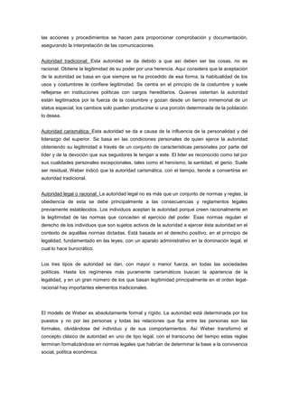 las acciones y procedimientos se hacen para proporcionar comprobación y documentación,
asegurando la interpretación de las comunicaciones.


Autoridad tradicional: Esta autoridad se da debido a que así deben ser las cosas, no es
racional. Obtiene la legitimidad de su poder por una herencia. Aquí considera que la aceptación
de la autoridad se basa en que siempre se ha procedido de esa forma, la habitualidad de los
usos y costumbres le confiere legitimidad. Se centra en el principio de la costumbre y suele
reflejarse en instituciones políticas con cargos hereditarios. Quienes ostentan la autoridad
están legitimados por la fuerza de la costumbre y gozan desde un tiempo inmemorial de un
status especial, los cambios solo pueden producirse si una porción determinada de la población
lo desea.


Autoridad carismática: Esta autoridad se da a causa de la influencia de la personalidad y del
liderazgo del superior. Se basa en las condiciones personales de quien ejerce la autoridad
obteniendo su legitimidad a través de un conjunto de características personales por parte del
líder y de la devoción que sus seguidores le tengan a este. El lider es reconocido como tal por
sus cualidades personales excepcionales, tales como el heroísmo, la santidad, el genio. Suele
ser residual, Weber indicó que la autoridad carismática, con el tiempo, tiende a convertirse en
autoridad tradicional.


Autoridad legal o racional: La autoridad legal no es más que un conjunto de normas y reglas, la
obediencia de esta se debe principalmente a las consecuencias y reglamentos legales
previamente establecidos. Los individuos aceptan la autoridad porque creen racionalmente en
la legitimidad de las normas que conceden el ejercicio del poder. Esas normas regulan el
derecho de los individuos que son sujetos activos de la autoridad a ejercer ésta autoridad en el
contexto de aquéllas normas dictadas. Está basada en el derecho positivo, en el principio de
legalidad, fundamentado en las leyes, con un aparato administrativo en la dominación legal, el
cual lo hace burocrático.


Los tres tipos de autoridad se dan, con mayor o menor fuerza, en todas las sociedades
políticas. Hasta los regímenes más puramente carismáticos buscan la apariencia de la
legalidad, y en un gran número de los que basan legitimidad principalmente en el orden legal-
racional hay importantes elementos tradicionales.




El modelo de Weber es absolutamente formal y rígido. La autoridad está determinada por los
puestos y no por las personas y todas las relaciones que fija entre las personas son las
formales, olvidándose del individuo y de sus comportamientos. Así Weber transformó el
concepto clásico de autoridad en uno de tipo legal, con el transcurso del tiempo estas reglas
terminan formalizándose en normas legales que habrían de determinar la base a la convivencia
social, política económica.
 