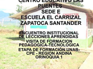 CENTRO EDUCATIVO LAS PUENTES  SEDE E ESCUELA EL CARRIZAL ZAPATOCA SANTANDER ENCUENTRO INSTITUCIONAL DE LECCIONES APRENDIDAS  VISITA DE FORMACION PEDAGOGICA-TECNOLOGICA ETAPA DE FORMACIÓN UNAB-CPE - REGION ANDINA ORINOQUIA 1 