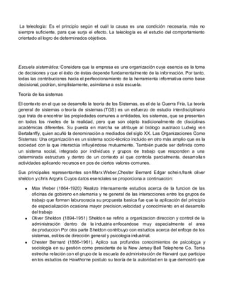 La teleología: Es el principio según el cuál la causa es una condición necesaria, más no
siempre suficiente, para que surja el efecto. La teleología es el estudio del comportamiento
orientado al logro de determinados objetivos.




Escuela sistemática: Considera que la empresa es una organización cuya esencia es la toma
de decisiones y que el éxito de éstas depende fundamentalmente de la información. Por tanto,
todas las contribuciones hacia el perfeccionamiento de la herramienta informativa como base
decisional, podrían, simplistamente, asimilarse a esta escuela.

Teoría de los sistemas

El contexto en el que se desarrolla la teoría de los Sistemas, es el de la Guerra Fría. La teoría
general de sistemas o teoría de sistemas (TGS) es un esfuerzo de estudio interdisciplinario
que trata de encontrar las propiedades comunes a entidades, los sistemas, que se presentan
en todos los niveles de la realidad, pero que son objeto tradicionalmente de disciplinas
académicas diferentes. Su puesta en marcha se atribuye al biólogo austriaco Ludwig von
Bertalanffy, quien acuñó la denominación a mediados del siglo XX. Las Organizaciones Como
Sistemas: Una organización es un sistema socio-técnico incluido en otro más amplio que es la
sociedad con la que interactúa influyéndose mutuamente. También puede ser definida como
un sistema social, integrado por individuos y grupos de trabajo que responden a una
determinada estructura y dentro de un contexto al que controla parcialmente, desarrollan
actividades aplicando recursos en pos de ciertos valores comunes.

Sus principales representantes son Marx Weber,Chester Bernard Edgar schein,frank oliver
sheldon y chris Argyris Cuyos datos esenciales se proporciona a continuacion:

      Max Weber (1864-1920) Realizo Intensamente estudios acerca de la funcion de las
      oficinas de gobireno en alemania y ne general de las interacciones entre los grupos de
      trabajo que forman laburocracia su propuesta basica fue que la aplicación del principio
      de especialización ocasiona mayor precision,velocidad y conocimiento en el desarrollo
      del trabajo
      Oliver Sheldon (1894-1951) Sheldon se refirio a organizacion direccion y control de la
      administración dentro de la industria enfocandose muy especialmente el area
      de produccion Por otra parte Sheldon contribuyo con estudios acerca del enfoqe de los
      sistemas, estilos de dirección general y psicologia industrial.
      Chester Bernard (1886-1961). Aplico sus profundos conocimientos de psicolog¡a y
      sociología en su gestión como presidente de la New Jersey Bell Telephone Co. Tenia
      estrecha relación con el grupo de la escuela de administración de Harvard que participo
      en los estudios de Hawthorne postulo su teoría de la autoridad en la que demostró que
 