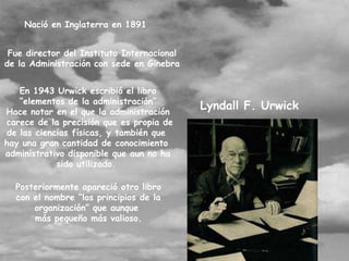 Nació en Inglaterra en 1891


 Fue director del Instituto Internacional
de la Administración con sede en Ginebra


   En 1943 Urwick escribió el libro
   “elementos de la administración”
Hace notar en el que la administración
                                            Lyndall F. Urwick
carece de la precisión que es propia de
de las ciencias físicas, y también que
hay una gran cantidad de conocimiento
administrativo disponible que aun no ha
            sido utilizado.

  Posteriormente apareció otro libro
  con el nombre “los principios de la
      organización” que aunque
      más pequeño más valioso.
 