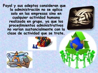 Fayol y sus adeptos consideran que
    la administración no se aplica
     solo en las empresas sino en
      cualquier actividad humana
   realizada en grupo, ya que los
   procedimientos administrativos
  no varían sustancialmente con la
  clase de actividad que se trate.
 