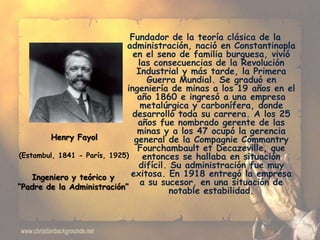 Fundador de la teoría clásica de la
                             administración, nació en Constantinopla
                                en el seno de familia burguesa, vivió
                                 las consecuencias de la Revolución
                                 Industrial y más tarde, la Primera
                                    Guerra Mundial. Se graduó en
                             ingeniería de minas a los 19 años en el
                                 año 1860 e ingresó a una empresa
                                  metalúrgica y carbonífera, donde
                               desarrolló toda su carrera. A los 25
                                 años fue nombrado gerente de las
                                 minas y a los 47 ocupó la gerencia
        Henry Fayol             general de la Compagnie Commantry
                                 Fourchambault et Decazeville, que
(Estambul, 1841 - París, 1925)     entonces se hallaba en situación
                                 difícil. Su administración fue muy
    Ingeniero y teórico y      exitosa. En 1918 entregó la empresa
“Padre de la Administración”
                                  a su sucesor, en una situación de
                                          notable estabilidad.
 