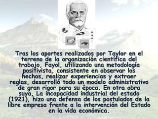 Tras los aportes realizados por Taylor en el
     terreno de la organización científica del
    trabajo, Fayol, utilizando una metodología
      positivista, consistente en observar los
     hechos, realizar experiencias y extraer
 reglas, desarrolló todo un modelo administrativo
    de gran rigor para su época. En otra obra
    suya, La incapacidad industrial del estado
 (1921), hizo una defensa de los postulados de la
libre empresa frente a la intervención del Estado
                en la vida económica.
 