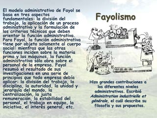 El modelo administrativo de Fayol se
basa en tres aspectos
fundamentales: la división del             Fayolismo
trabajo, la aplicación de un proceso
administrativo y la formulación de
los criterios técnicos que deben
orientar la función administrativa.
Para Fayol, la función administrativa
tiene por objeto solamente al cuerpo
social: mientras que las otras
funciones inciden sobre la materia
prima y las máquinas, la función
administrativa sólo obra sobre el
personal de la empresa. Fayol
resumió el resultado de sus
investigaciones en una serie de
principios que toda empresa debía
aplicar: la división del trabajo, la    Hizo grandes contribuciones a
disciplina, la autoridad, la unidad y       los diferentes niveles
jerarquía del mando, la                   administrativos. Escribió
centralización, la justa                Administration industrielle et
remuneración, la estabilidad del        générale, el cuál describe su
personal, el trabajo en equipo, la
iniciativa, el interés general, etc.      filosofía y sus propuestas.
 