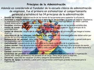 Principios de la Administración
Además es considerado el fundador de la escuela clásica de administración
     de empresas, fue el primero en sistematizar el comportamiento
       gerencial y estableció los 14 principios de la administración:
•   División del trabajo: especialización de las tareas de las personas para aumentar la eficiencia.
•   Autoridad y responsabilidad: autoridad es el derecho de dar órdenes y el poder de esperar obediencia;
    la responsabilidad es una consecuencia natural de la autoridad e implica el deber de rendir cuentas.
    Ambas deben estar en equilibradas entre si.
•   Disciplina: obediencia, dedicación, energía, comportamiento y respeto de las normas establecidas.
•   Unidad de mando: cada empleado debe recibir órdenes de un solo superior. Es el principio de la
    autoridad única.
•   Unidad de dirección: asignación de un jefe y un plan a cada grupo de actividades que tengan el mismo
    objetivo.
•   Subordinación de los intereses individuales a los generales: los intereses generales deben estar por
    encima de los intereses particulares.
•   Remuneración del personal: debe haber (en cuanto retribución) satisfacción justa y garantizada para
    los empleados y para la organización.
•   Centralización: concentración de la autoridad en la cúpula jerárquica de la organización.
•   Cadena escalar: línea de autoridad que va del escalón más alto al más bajo. Es el principio de mando.
•   Orden: debe existir un lugar para cada cosa y cada cosa debe estar en su lugar, es el orden material y
    humano.
•   Equidad: amabilidad y justicia para conseguir la lealtad del personal.
•   Estabilidad del personal: la rotación tiene un impacto negativo en la eficiencia de la organización.
    Cuanto más tiempo permanezca una persona en un cargo, tanto mejor para la empresa.
•   Iniciativa: capacidad de visualizar un plan y asegurar personalmente su éxito.
•   Espíritu de equipo: la armonía y unión entre las personas constituyen grandes fortalezas para la
    organización.
•
 