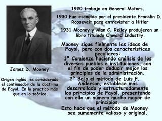 1920 trabajo en General Motors.
                        1930 Fue escogido por el presidente Franklin D.
                              Roosevelt para entrevistar a Hitler
                          1931 Mooney y Alan C. Reiley produjeron un
                                libro titulado Onward Industry.

                              Mooney sigue fielmente las ideas de
                                Fayol, pero con dos características
                                             peculiares:
                               1º Comienza haciendo análisis de los
                               diversos pueblos e instituciones, con
     James D. Mooney             el fin de poder deducir mejor los
                                  principios de la administración.
Origen inglés, es considerado     2º Bajo el método de Luis F.
el continuador de la doctrina         Anderson, establece más
de Fayol, En lo practico más     desarrollada y estructuradamente
      que en lo teórico.       los principios de Fayol, presentando
                               con ello un número mucho mayor de
                                             principios.
                              Esto hace que el método de Mooney
                                 sea sumamente valioso y original.
 