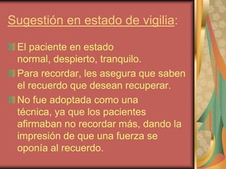Sugestión en estado de vigilia:

 El paciente en estado
 normal, despierto, tranquilo.
 Para recordar, les asegura que saben
 el recuerdo que desean recuperar.
 No fue adoptada como una
 técnica, ya que los pacientes
 afirmaban no recordar más, dando la
 impresión de que una fuerza se
 oponía al recuerdo.
 