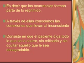 Es decir que las ocurrencias forman
parte de lo reprimido.

A través de ellas conocemos las
conexiones que llevan al inconsciente

Consiste en que el paciente diga todo
lo que se le ocurre, sin criticarlo y sin
ocultar aquello que le sea
desagradable.
 