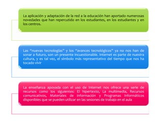 La aplicación y adaptación de la red a la educación han aportado numerosas 
novedades que han repercutido en los estudiantes, en los estudiantes y en 
los centros. 
Las “nuevas tecnologías” y los “avances tecnológicos” ya no nos han de 
sonar a futuro, son un presente incuestionable. Internet es parte de nuestra 
cultura, y es tal vez, el símbolo más representativo del tiempo que nos ha 
tocado vivir 
La enseñanza apoyada con el uso de Internet nos ofrece una serie de 
recursos como los siguientes: El hipertexto, La multimedia, Recursos 
comunicativos, Materiales de información y Programas informáticos 
disponibles que se pueden utilizar en las sesiones de trabajo en el aula 
 
