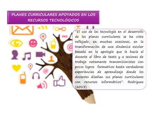 PLANES CURRICULARES APOYADOS EN LOS 
RECURSOS TECNOLÓGICOS 
“El uso de las tecnología en el desarrollo 
de los planes curriculares se ha visto 
reflejado, en muchas ocasiones, en la 
transformación de una dinámica escolar 
basada en la apología que le hacía el 
docente al libro de texto y a sesiones de 
trabajo netamente transmisionistas con 
pocos logros formativos hasta verdaderas 
experiencias de aprendizaje donde los 
docentes diseñan sus planes curriculares 
con recursos informáticos”. Rodriguez 
(2013) 
 