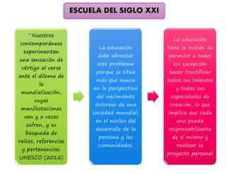 “Nuestros 
contemporáneos 
experimentan 
una sensación de 
vértigo al verse 
ante el dilema de 
la 
mundialización, 
cuyas 
manifestaciones 
ven y a veces 
sufren, y su 
búsqueda de 
raíces, referencias 
y pertenencias. 
UNESCO (2012) 
La educación 
debe afrontar 
este problema 
porque se sitúa 
más que nunca 
en la perspectiva 
del nacimiento 
doloroso de una 
sociedad mundial, 
en el núcleo del 
desarrollo de la 
persona y las 
comunidades. 
La educación 
tiene la misión de 
permitir a todos 
sin excepción 
hacer fructificar 
todos sus talentos 
y todas sus 
capacidades de 
creación, lo que 
implica que cada 
uno pueda 
responsabilizarse 
de sí mismo y 
realizar su 
proyecto personal 
ESCUELA DEL SIGLO XXI 
 