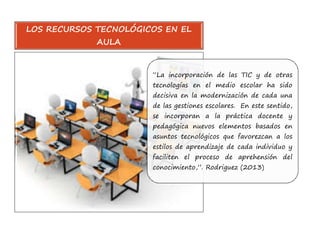 LOS RECURSOS TECNOLÓGICOS EN EL 
“La incorporación de las TIC y de otras 
tecnologías en el medio escolar ha sido 
decisiva en la modernización de cada una 
de las gestiones escolares. En este sentido, 
se incorporan a la práctica docente y 
pedagógica nuevos elementos basados en 
asuntos tecnológicos que favorezcan a los 
estilos de aprendizaje de cada individuo y 
faciliten el proceso de aprehensión del 
conocimiento,”. Rodriguez (2013) 
AULA 
 